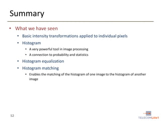 Summary
• What we have seen
• Basic intensity transformations applied to individual pixels
• Histogram
• A very powerful tool in image processing
• A connection to probability and statistics

• Histogram equalization
• Histogram matching
• Enables the matching of the histogram of one image to the histogram of another
image

52

 