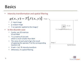 Basics
• Intensity transformation and spatial filtering

g ( x, y )  T  f ( x, y )
•
•
•

f : input image
g: output image
T: an operator applied to the image f

• In the discrete case
•
•
•
•
•

6

f and g are 2D matrices
of size WxH
T is a matrix of size wxh
which is much smaller than WxH
The value of each pixel of g is the result
of applying the operator T at the corresponding
location in f.
If wxh = 1x1  intensity transform
Otherwise, it’s spatial filtering.

 