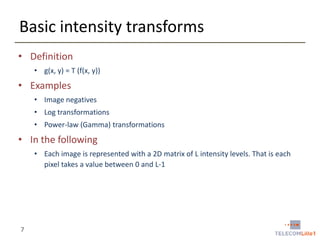 Basic intensity transforms
• Definition
• g(x, y) = T (f(x, y))

• Examples
• Image negatives

• Log transformations
• Power-law (Gamma) transformations

• In the following
• Each image is represented with a 2D matrix of L intensity levels. That is each
pixel takes a value between 0 and L-1

7

 