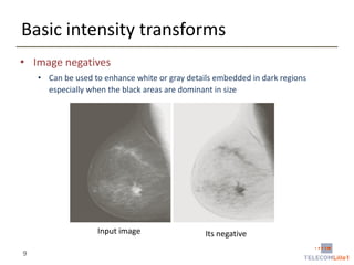 Basic intensity transforms
• Image negatives
• Can be used to enhance white or gray details embedded in dark regions
especially when the black areas are dominant in size

Input image
9

Its negative

 