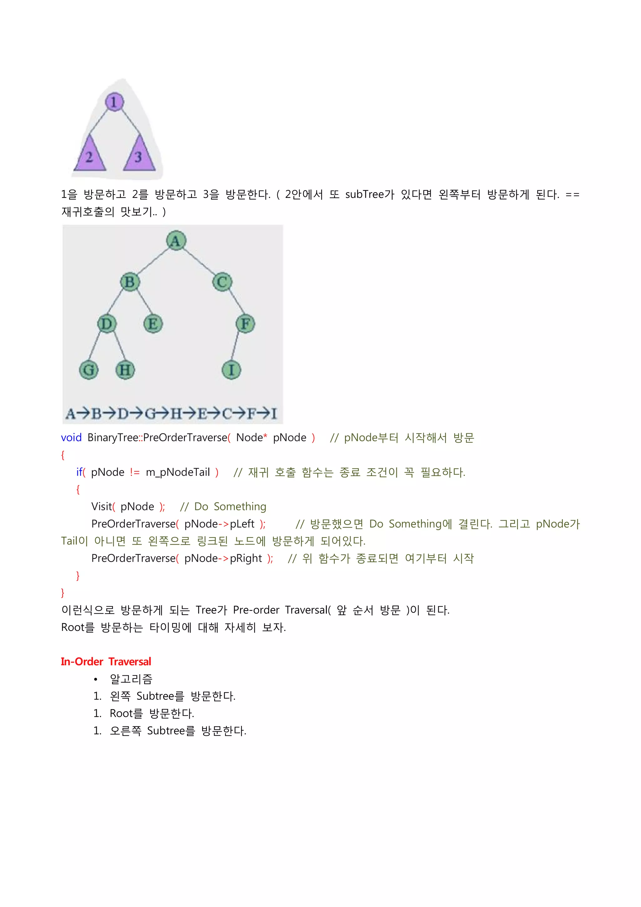 1을 방문하고 2를 방문하고 3을 방문한다. ( 2안에서 또 subTree가 있다면 왼쪽부터 방문하게 된다. ==
재귀호출의 맛보기.. )




void BinaryTree::PreOrderTraverse( Node* pNode )    // pNode부터 시작해서 방문
{
    if( pNode != m_pNodeTail )    // 재귀 호출 함수는 종료 조건이 꼭 필요하다.
    {
        Visit( pNode );    // Do Something
        PreOrderTraverse( pNode->pLeft );        // 방문했으면 Do Something에 결린다. 그리고 pNode가
Tail이 아니면 또 왼쪽으로 링크된 노드에 방문하게 되어있다.
        PreOrderTraverse( pNode->pRight );    // 위 함수가 종료되면 여기부터 시작
    }
}
이런식으로 방문하게 되는 Tree가 Pre-order Traversal( 앞 순서 방문 )이 된다.
Root를 방문하는 타이밍에 대해 자세히 보자.
 
In-Order Traversal
        •   알고리즘
        1. 왼쪽 Subtree를 방문한다.
        1. Root를 방문한다.
        1. 오른쪽 Subtree를 방문한다.
 