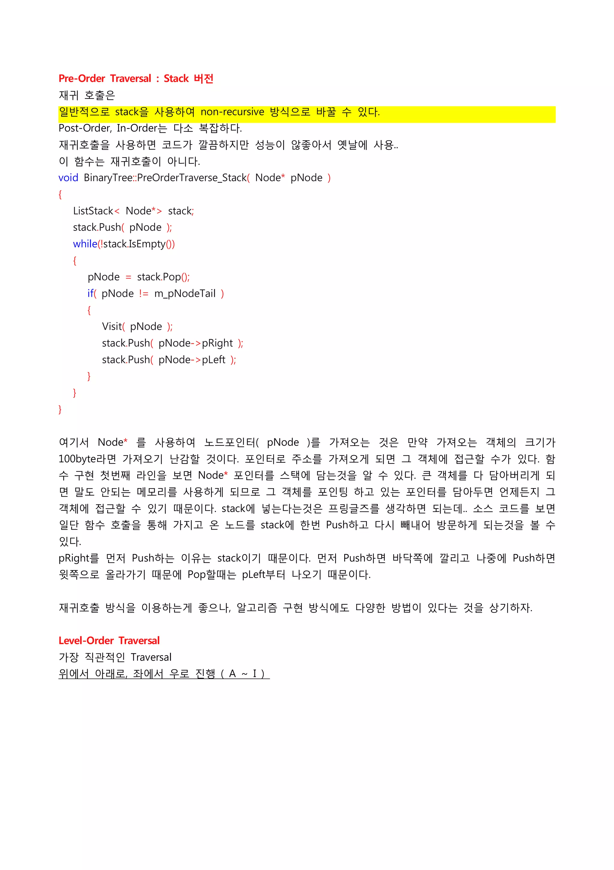 Pre-Order Traversal : Stack 버전
재귀 호출은
일반적으로 stack을 사용하여 non-recursive 방식으로 바꿀 수 있다.
Post-Order, In-Order는 다소 복잡하다.
재귀호출을 사용하면 코드가 깔끔하지만 성능이 않좋아서 옛날에 사용..
이 함수는 재귀호출이 아니다.
void BinaryTree::PreOrderTraverse_Stack( Node* pNode )
{
    ListStack< Node*> stack;
    stack.Push( pNode );
    while(!stack.IsEmpty())
    {
        pNode = stack.Pop();
        if( pNode != m_pNodeTail )
        {
            Visit( pNode );
            stack.Push( pNode->pRight );
            stack.Push( pNode->pLeft );
        }
    }
}
 
여기서 Node* 를 사용하여 노드포인터( pNode )를 가져오는 것은 만약 가져오는 객체의 크기가
100byte라면 가져오기 난감할 것이다. 포인터로 주소를 가져오게 되면 그 객체에 접근할 수가 있다. 함
수 구현 첫번째 라인을 보면 Node* 포인터를 스택에 담는것을 알 수 있다. 큰 객체를 다 담아버리게 되
면 말도 안되는 메모리를 사용하게 되므로 그 객체를 포인팅 하고 있는 포인터를 담아두면 언제든지 그
객체에 접근할 수 있기 때문이다. stack에 넣는다는것은 프링글즈를 생각하면 되는데.. 소스 코드를 보면
일단 함수 호출을 통해 가지고 온 노드를 stack에 한번 Push하고 다시 빼내어 방문하게 되는것을 볼 수
있다.
pRight를 먼저 Push하는 이유는 stack이기 때문이다. 먼저 Push하면 바닥쪽에 깔리고 나중에 Push하면
윗쪽으로 올라가기 때문에 Pop할때는 pLeft부터 나오기 때문이다.
 
재귀호출 방식을 이용하는게 좋으나, 알고리즘 구현 방식에도 다양한 방법이 있다는 것을 상기하자.
 
Level-Order Traversal
가장 직관적인 Traversal
위에서 아래로, 좌에서 우로 진행 ( A ~ I )
 