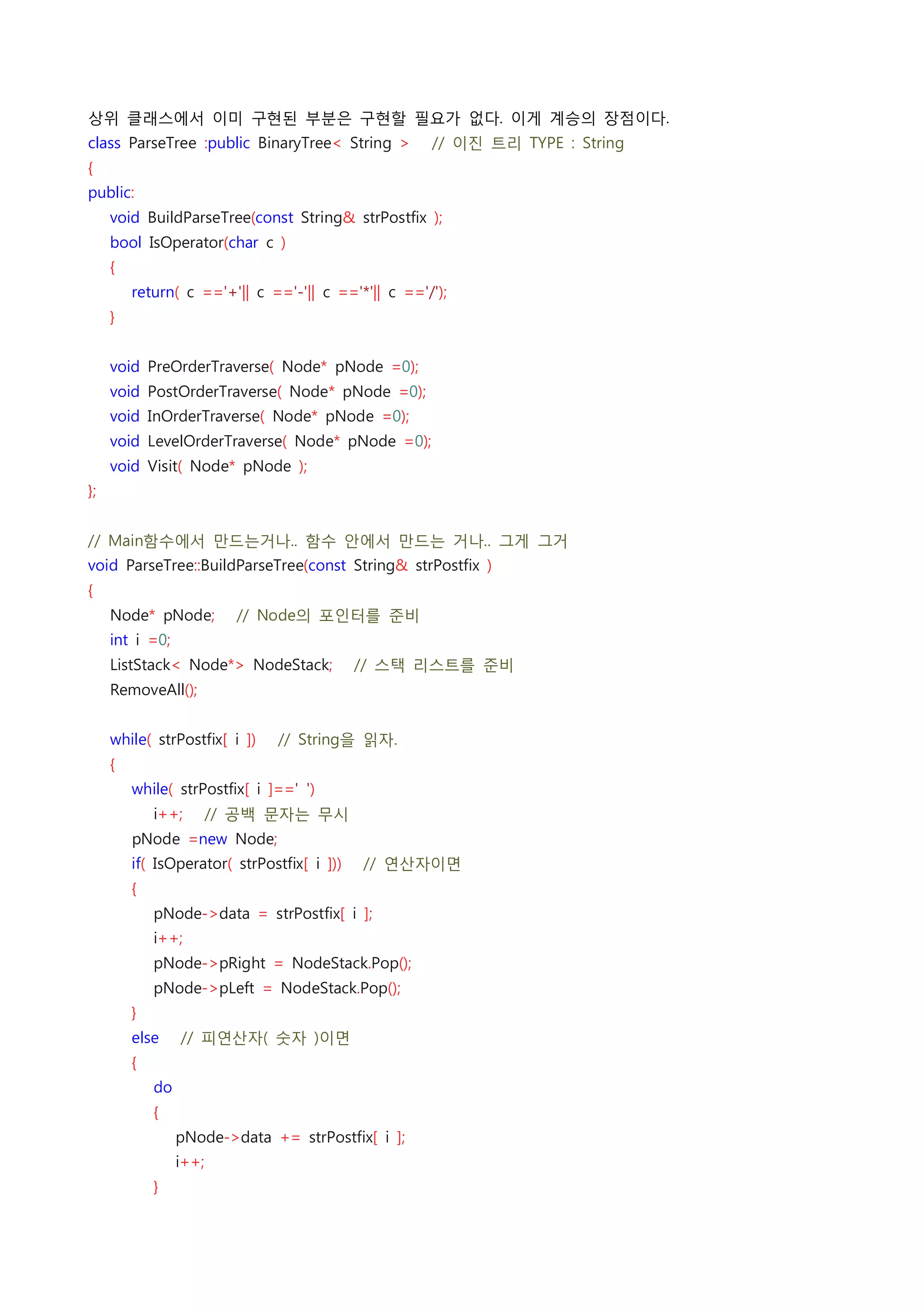 상위 클래스에서 이미 구현된 부분은 구현할 필요가 없다. 이게 계승의 장점이다.
class ParseTree :public BinaryTree< String >    // 이진 트리 TYPE : String
{
public:
    void BuildParseTree(const String& strPostfix );
    bool IsOperator(char c )
    {
        return( c =='+'|| c =='-'|| c =='*'|| c =='/');
    }
 
    void PreOrderTraverse( Node* pNode =0);
    void PostOrderTraverse( Node* pNode =0);
    void InOrderTraverse( Node* pNode =0);
    void LevelOrderTraverse( Node* pNode =0);
    void Visit( Node* pNode );
};
 
// Main함수에서 만드는거나.. 함수 안에서 만드는 거나.. 그게 그거
void ParseTree::BuildParseTree(const String& strPostfix )
{
    Node* pNode;    // Node의 포인터를 준비
    int i =0;
    ListStack< Node*> NodeStack;    // 스택 리스트를 준비
    RemoveAll();
 
    while( strPostfix[ i ])    // String을 읽자.
    {
        while( strPostfix[ i ]==' ')
            i++;    // 공백 문자는 무시
        pNode =new Node;
        if( IsOperator( strPostfix[ i ]))    // 연산자이면
        {
            pNode->data = strPostfix[ i ];
            i++;
            pNode->pRight = NodeStack.Pop();
            pNode->pLeft = NodeStack.Pop();
        }
        else    // 피연산자( 숫자 )이면
        {
            do
            {
                pNode->data += strPostfix[ i ];
                i++;
            }
 