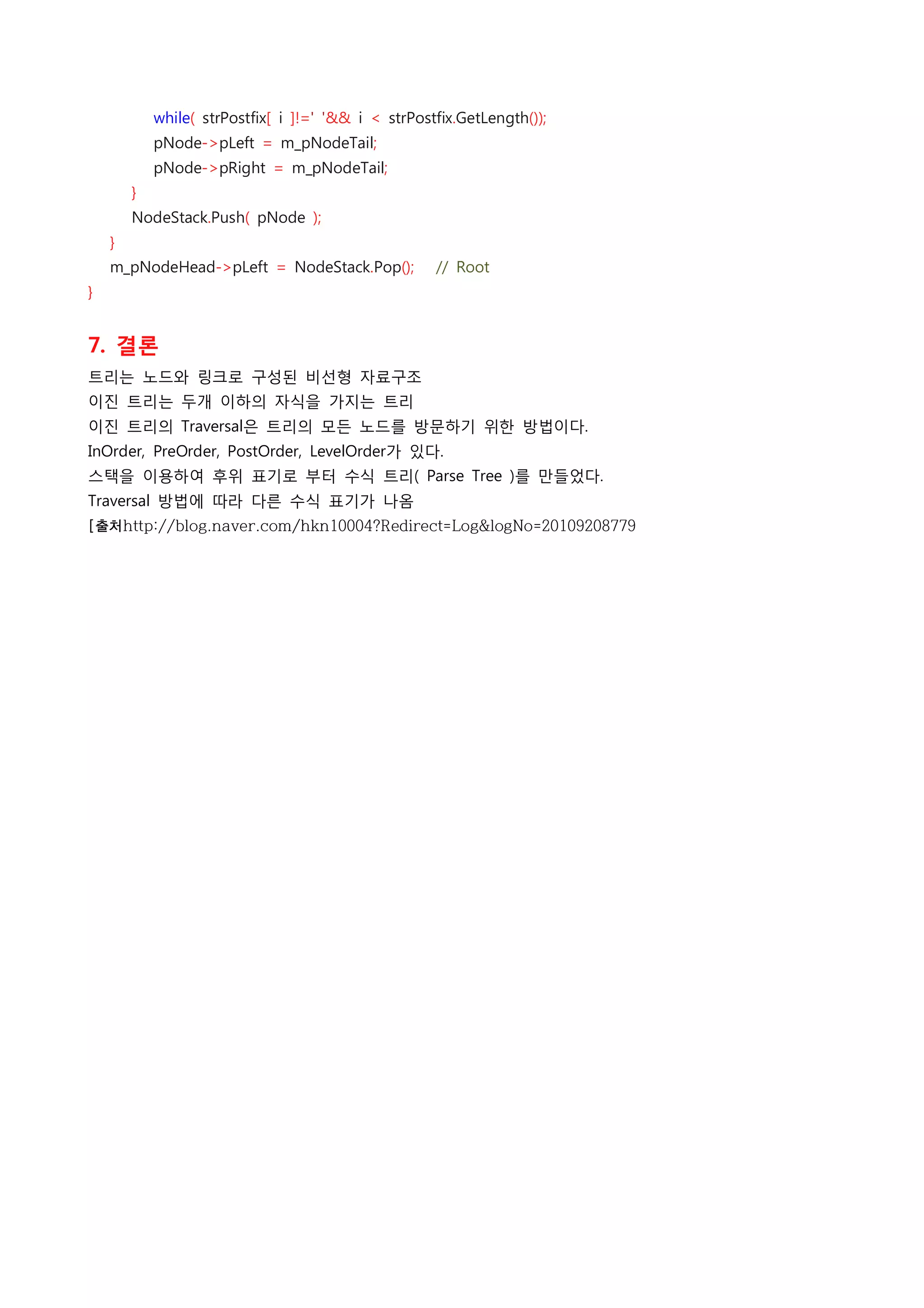             while( strPostfix[ i ]!=' '&& i < strPostfix.GetLength());
            pNode->pLeft = m_pNodeTail;
            pNode->pRight = m_pNodeTail;
        }
        NodeStack.Push( pNode );
    }
    m_pNodeHead->pLeft = NodeStack.Pop();    // Root
}
 
7. 결론
트리는 노드와 링크로 구성된 비선형 자료구조
이진 트리는 두개 이하의 자식을 가지는 트리
이진 트리의 Traversal은 트리의 모든 노드를 방문하기 위한 방법이다.
InOrder, PreOrder, PostOrder, LevelOrder가 있다.
스택을 이용하여 후위 표기로 부터 수식 트리( Parse Tree )를 만들었다.
Traversal 방법에 따라 다른 수식 표기가 나옴
[출처http://blog.naver.com/hkn10004?Redirect=Log&logNo=20109208779
 
