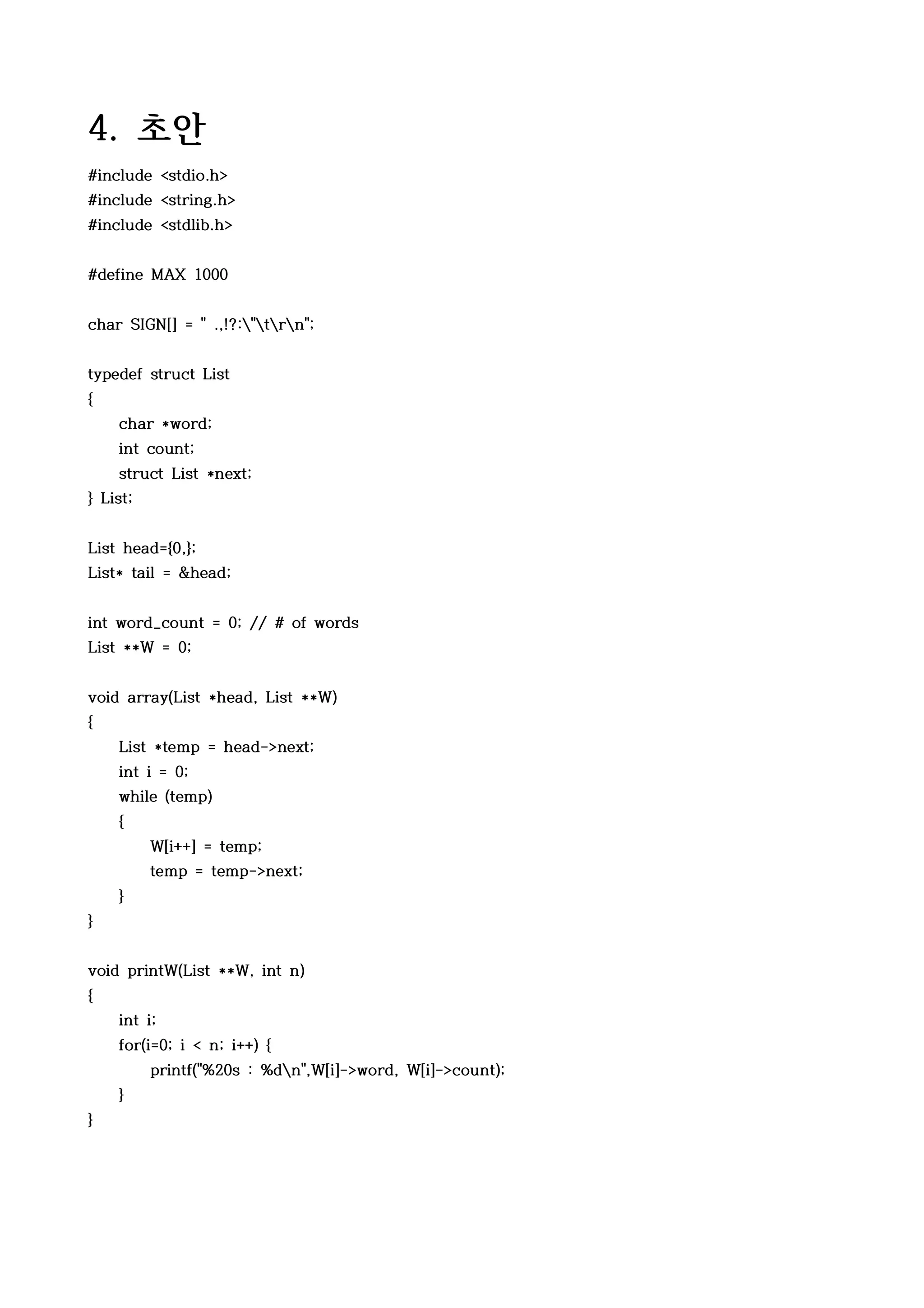 4. 초안
#include <stdio.h>
#include <string.h>
#include <stdlib.h>


#define MAX 1000


char SIGN[] = " .,!?:"trn";


typedef struct List
{
    char *word;
    int count;
    struct List *next;
} List;


List head={0,};
List* tail = &head;


int word_count = 0; // # of words
List **W = 0;


void array(List *head, List **W)
{
    List *temp = head->next;
    int i = 0;
    while (temp)
    {
          W[i++] = temp;
          temp = temp->next;
    }
}


void printW(List **W, int n)
{
    int i;
    for(i=0; i < n; i++) {
          printf("%20s : %dn",W[i]->word, W[i]->count);
    }
}
 