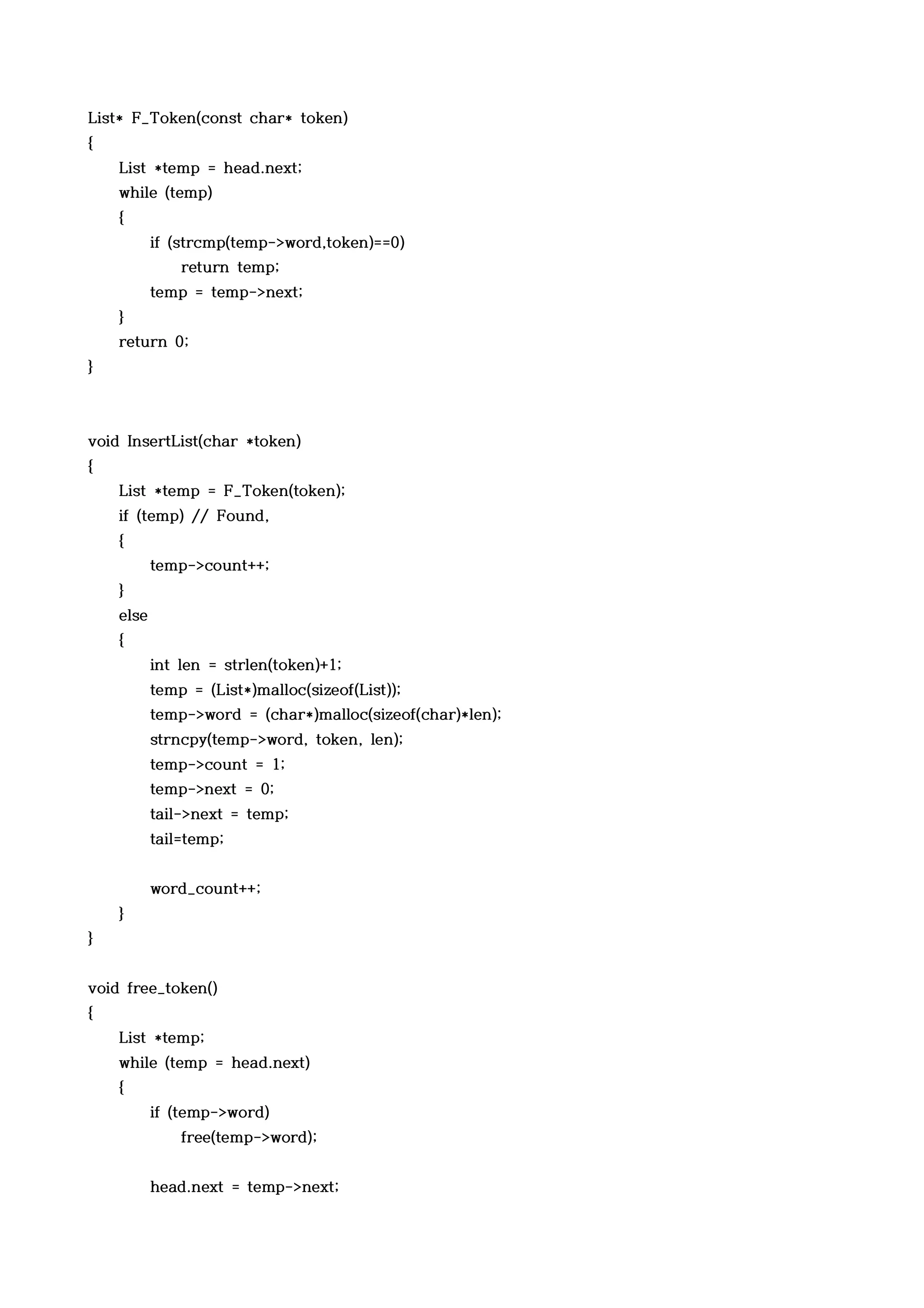 List* F_Token(const char* token)
{
    List *temp = head.next;
    while (temp)
    {
           if (strcmp(temp->word,token)==0)
               return temp;
           temp = temp->next;
    }
    return 0;
}



void InsertList(char *token)
{
    List *temp = F_Token(token);
    if (temp) // Found,
    {
           temp->count++;
    }
    else
    {
           int len = strlen(token)+1;
           temp = (List*)malloc(sizeof(List));
           temp->word = (char*)malloc(sizeof(char)*len);
           strncpy(temp->word, token, len);
           temp->count = 1;
           temp->next = 0;
           tail->next = temp;
           tail=temp;


           word_count++;
    }
}


void free_token()
{
    List *temp;
    while (temp = head.next)
    {
           if (temp->word)
               free(temp->word);


           head.next = temp->next;
 