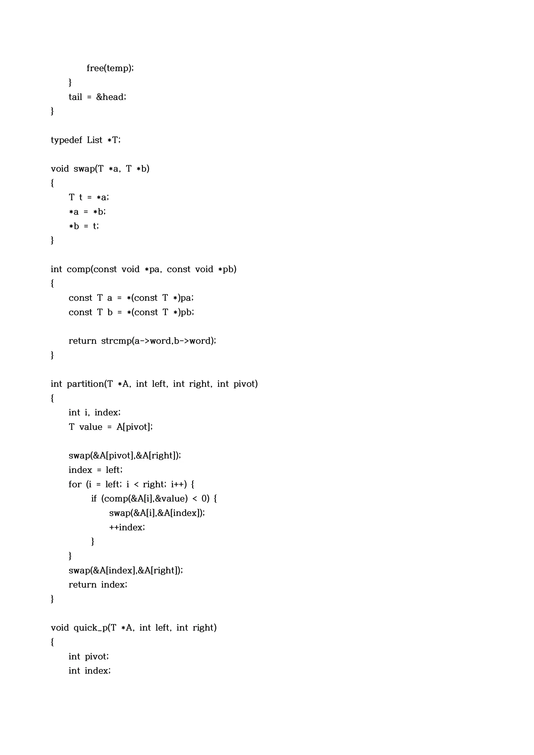 free(temp);
    }
    tail = &head;
}


typedef List *T;


void swap(T *a, T *b)
{
    T t = *a;
    *a = *b;
    *b = t;
}


int comp(const void *pa, const void *pb)
{
    const T a = *(const T *)pa;
    const T b = *(const T *)pb;


    return strcmp(a->word,b->word);
}


int partition(T *A, int left, int right, int pivot)
{
    int i, index;
    T value = A[pivot];


    swap(&A[pivot],&A[right]);
    index = left;
    for (i = left; i < right; i++) {
         if (comp(&A[i],&value) < 0) {
                 swap(&A[i],&A[index]);
                 ++index;
         }
    }
    swap(&A[index],&A[right]);
    return index;
}


void quick_p(T *A, int left, int right)
{
    int pivot;
    int index;
 