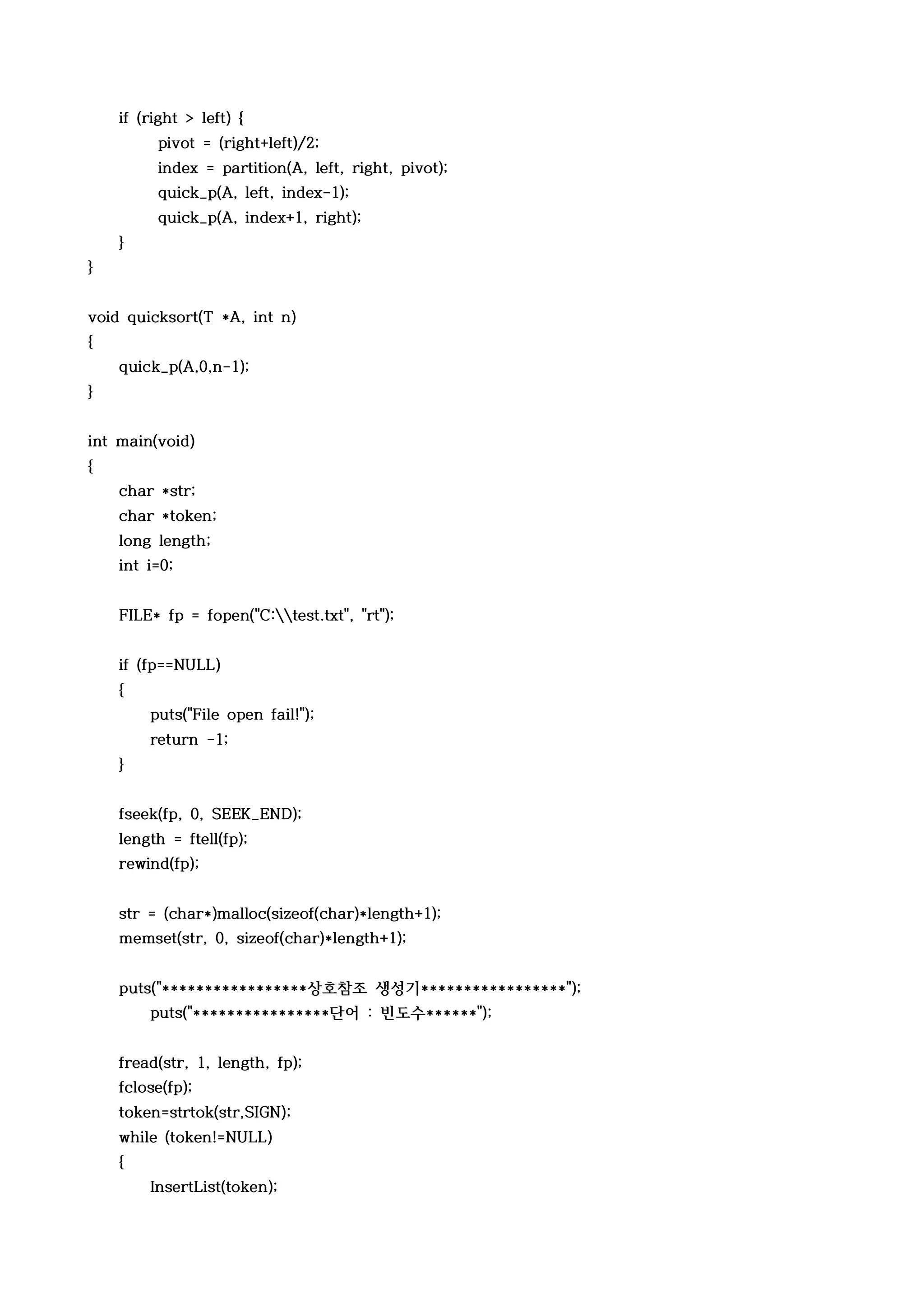 if (right > left) {
         pivot = (right+left)/2;
         index = partition(A, left, right, pivot);
         quick_p(A, left, index-1);
         quick_p(A, index+1, right);
    }
}


void quicksort(T *A, int n)
{
    quick_p(A,0,n-1);
}


int main(void)
{
    char *str;
    char *token;
    long length;
    int i=0;


    FILE* fp = fopen("C:test.txt", "rt");


    if (fp==NULL)
    {
        puts("File open fail!");
        return -1;
    }


    fseek(fp, 0, SEEK_END);
    length = ftell(fp);
    rewind(fp);


    str = (char*)malloc(sizeof(char)*length+1);
    memset(str, 0, sizeof(char)*length+1);


    puts("*****************상호참조 생성기*****************");
        puts("****************단어 : 빈도수******");


    fread(str, 1, length, fp);
    fclose(fp);
    token=strtok(str,SIGN);
    while (token!=NULL)
    {
        InsertList(token);
 