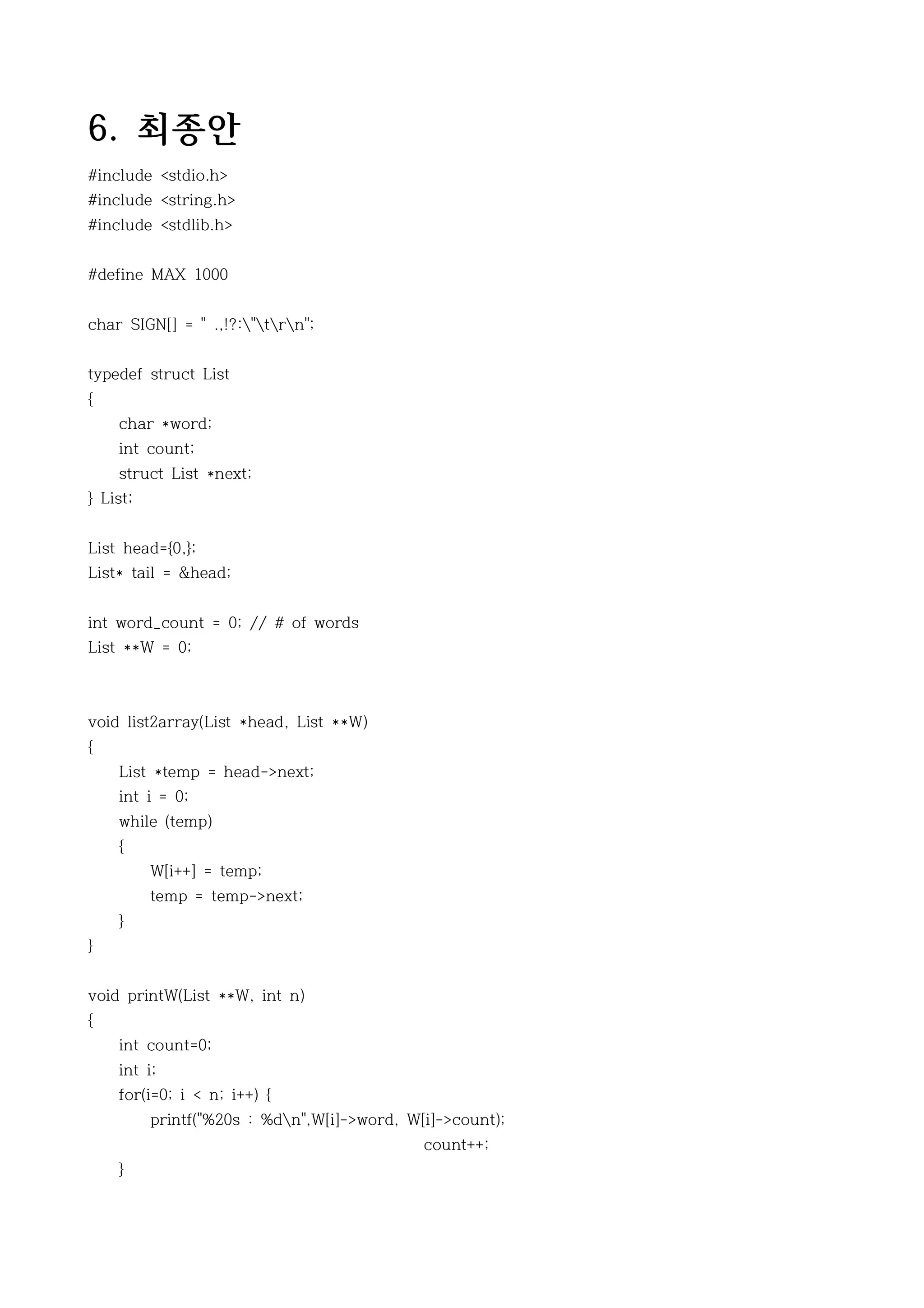 6. 최종안
#include <stdio.h>
#include <string.h>
#include <stdlib.h>


#define MAX 1000


char SIGN[] = " .,!?:"trn";


typedef struct List
{
    char *word;
    int count;
    struct List *next;
} List;


List head={0,};
List* tail = &head;


int word_count = 0; // # of words
List **W = 0;



void list2array(List *head, List **W)
{
    List *temp = head->next;
    int i = 0;
    while (temp)
    {
          W[i++] = temp;
          temp = temp->next;
    }
}


void printW(List **W, int n)
{
    int count=0;
    int i;
    for(i=0; i < n; i++) {
          printf("%20s : %dn",W[i]->word, W[i]->count);
                                             count++;
    }
 