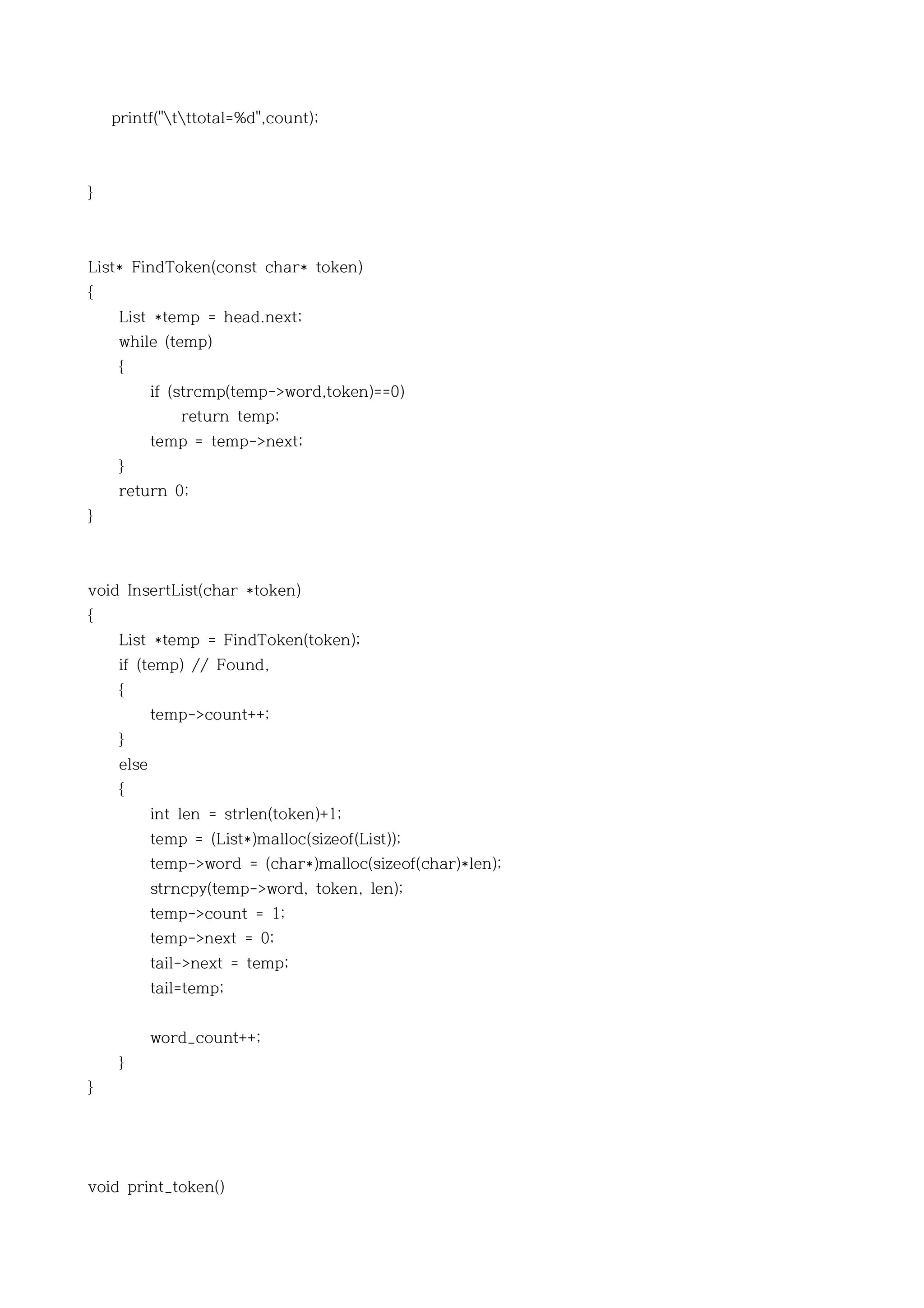 printf("tttotal=%d",count);



}



List* FindToken(const char* token)
{
     List *temp = head.next;
     while (temp)
     {
            if (strcmp(temp->word,token)==0)
                return temp;
            temp = temp->next;
     }
     return 0;
}



void InsertList(char *token)
{
     List *temp = FindToken(token);
     if (temp) // Found,
     {
            temp->count++;
     }
     else
     {
            int len = strlen(token)+1;
            temp = (List*)malloc(sizeof(List));
            temp->word = (char*)malloc(sizeof(char)*len);
            strncpy(temp->word, token, len);
            temp->count = 1;
            temp->next = 0;
            tail->next = temp;
            tail=temp;


            word_count++;
     }
}




void print_token()
 