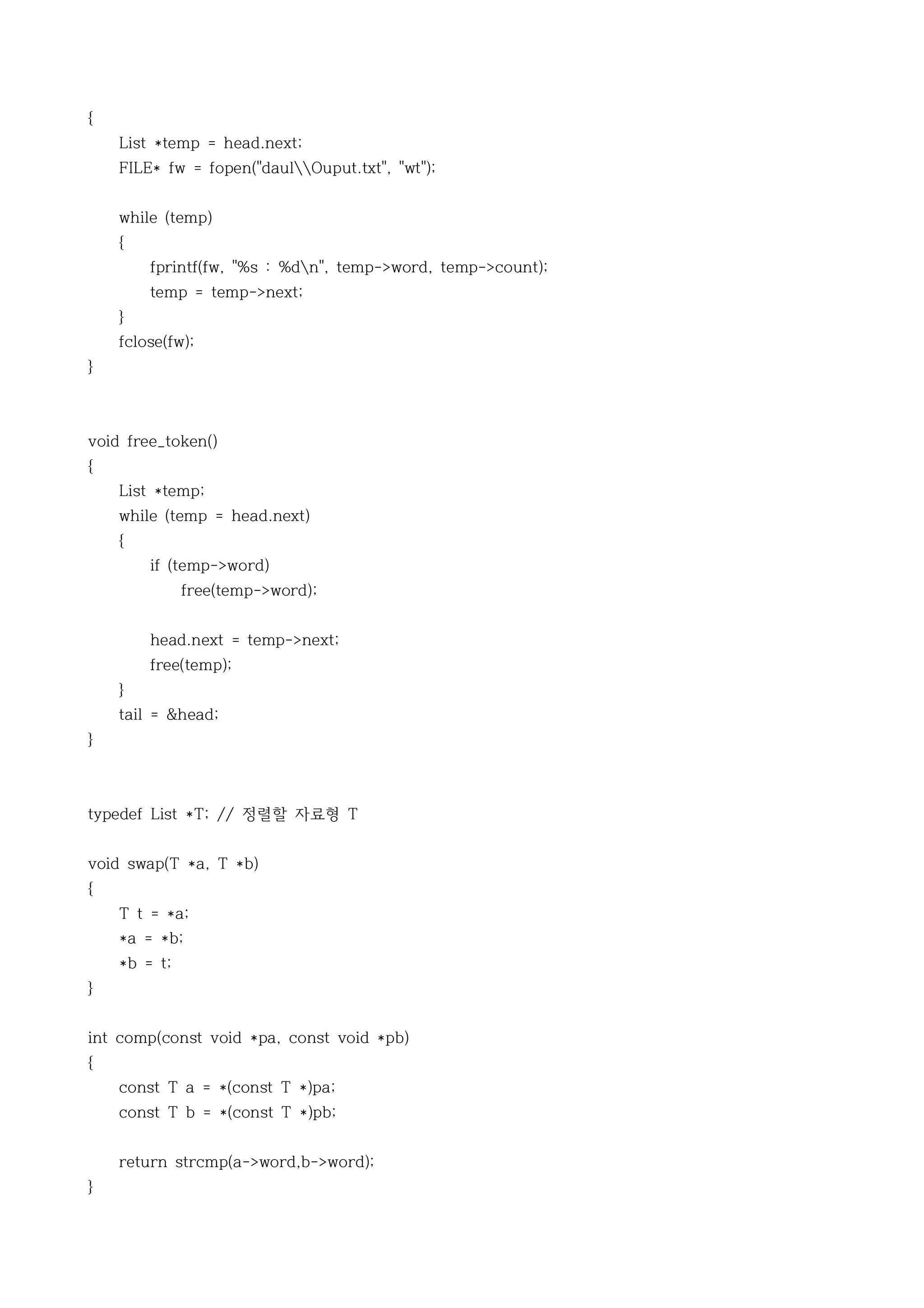 {
    List *temp = head.next;
    FILE* fw = fopen("daulOuput.txt", "wt");


    while (temp)
    {
        fprintf(fw, "%s : %dn", temp->word, temp->count);
        temp = temp->next;
    }
    fclose(fw);
}



void free_token()
{
    List *temp;
    while (temp = head.next)
    {
        if (temp->word)
              free(temp->word);


        head.next = temp->next;
        free(temp);
    }
    tail = &head;
}



typedef List *T; // 정렬할 자료형 T


void swap(T *a, T *b)
{
    T t = *a;
    *a = *b;
    *b = t;
}


int comp(const void *pa, const void *pb)
{
    const T a = *(const T *)pa;
    const T b = *(const T *)pb;


    return strcmp(a->word,b->word);
}
 