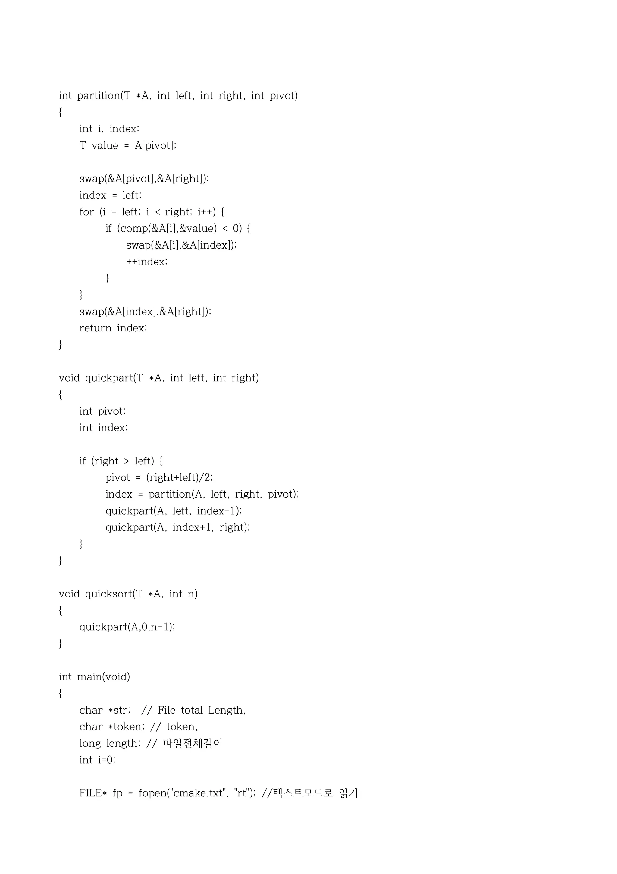 int partition(T *A, int left, int right, int pivot)
{
    int i, index;
    T value = A[pivot];


    swap(&A[pivot],&A[right]);
    index = left;
    for (i = left; i < right; i++) {
         if (comp(&A[i],&value) < 0) {
                 swap(&A[i],&A[index]);
                 ++index;
         }
    }
    swap(&A[index],&A[right]);
    return index;
}


void quickpart(T *A, int left, int right)
{
    int pivot;
    int index;


    if (right > left) {
         pivot = (right+left)/2;
         index = partition(A, left, right, pivot);
         quickpart(A, left, index-1);
         quickpart(A, index+1, right);
    }
}


void quicksort(T *A, int n)
{
    quickpart(A,0,n-1);
}


int main(void)
{
    char *str; // File total Length,
    char *token; // token,
    long length; // 파일전체길이
    int i=0;


    FILE* fp = fopen("cmake.txt", "rt"); //텍스트모드로 읽기
 