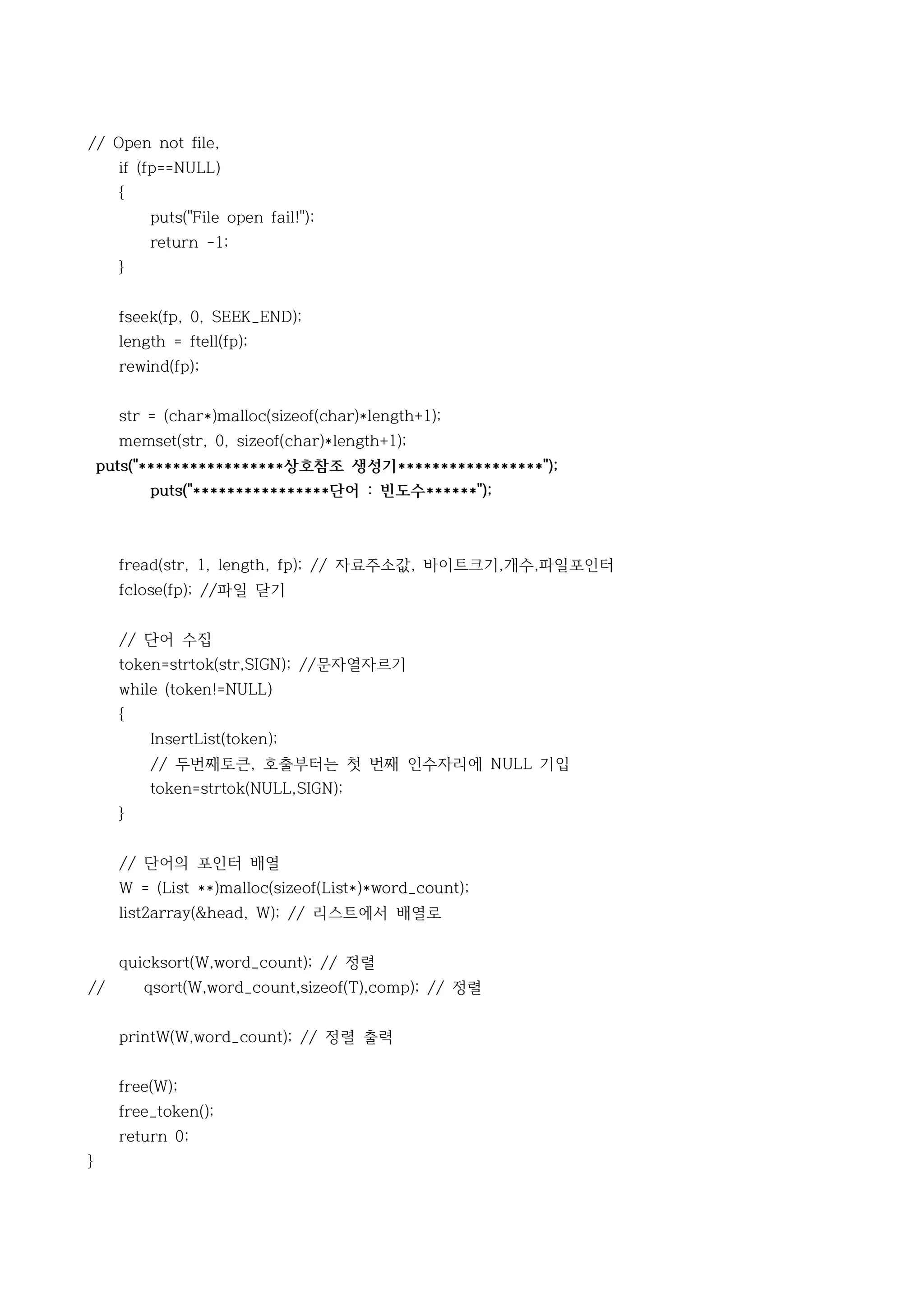 // Open not file,
      if (fp==NULL)
      {
          puts("File open fail!");
          return -1;
      }


      fseek(fp, 0, SEEK_END);
      length = ftell(fp);
      rewind(fp);


      str = (char*)malloc(sizeof(char)*length+1);
      memset(str, 0, sizeof(char)*length+1);
    puts("*****************상호참조 생성기*****************");
          puts("****************단어 : 빈도수******");



      fread(str, 1, length, fp); // 자료주소값, 바이트크기,개수,파일포인터
      fclose(fp); //파일 닫기


      // 단어 수집
      token=strtok(str,SIGN); //문자열자르기
      while (token!=NULL)
      {
          InsertList(token);
          // 두번째토큰, 호출부터는 첫 번째 인수자리에 NULL 기입
          token=strtok(NULL,SIGN);
      }


      // 단어의 포인터 배열
      W = (List **)malloc(sizeof(List*)*word_count);
      list2array(&head, W); // 리스트에서 배열로


      quicksort(W,word_count); // 정렬
//        qsort(W,word_count,sizeof(T),comp); // 정렬


      printW(W,word_count); // 정렬 출력


      free(W);
      free_token();
      return 0;
}
 