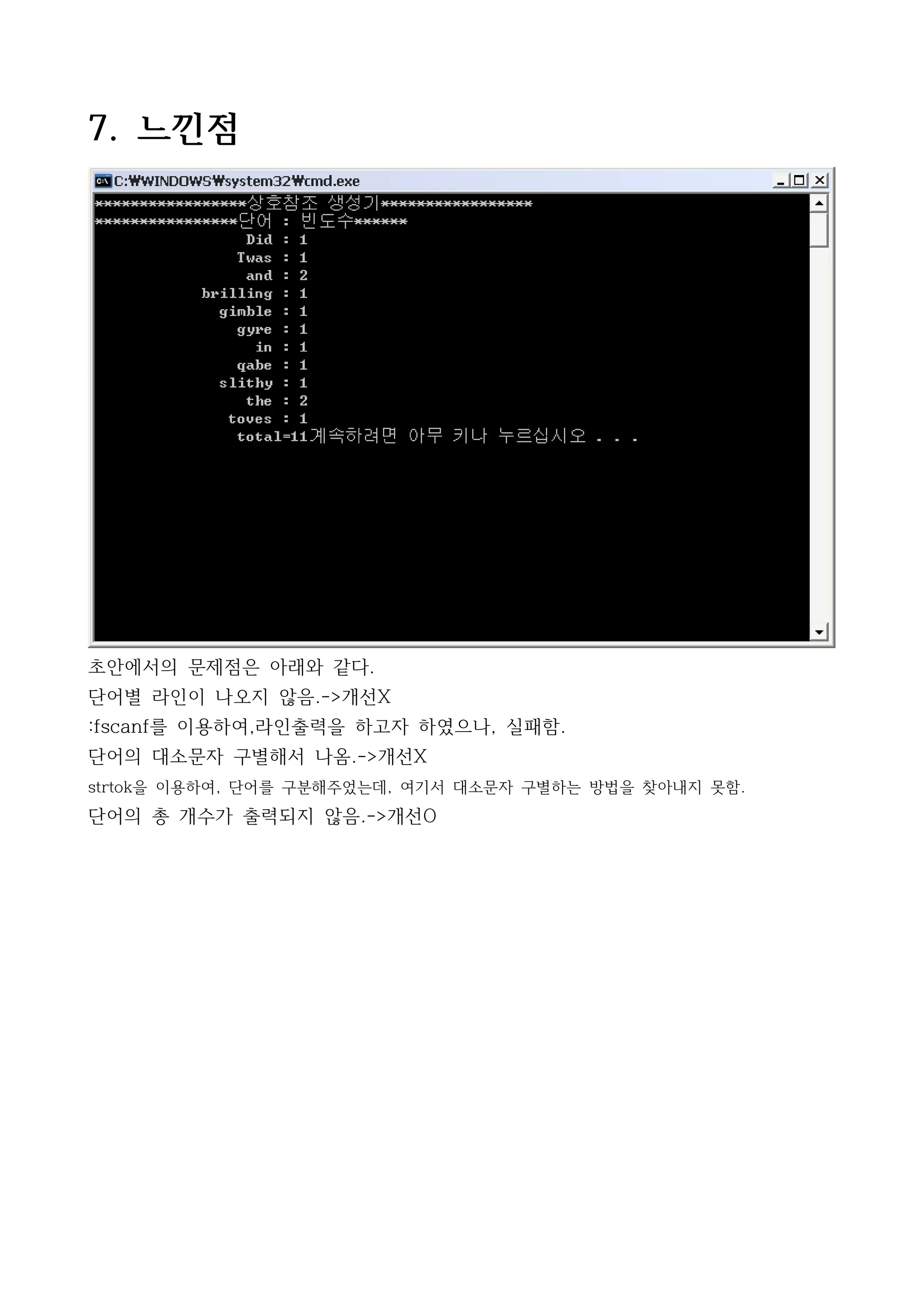 7. 느낀점




초안에서의 문제점은 아래와 같다.
단어별 라인이 나오지 않음.->개선X
:fscanf를 이용하여,라인출력을 하고자 하였으나, 실패함.
단어의 대소문자 구별해서 나옴.->개선X
strtok을 이용하여, 단어를 구분해주었는데, 여기서 대소문자 구별하는 방법을 찾아내지 못함.
단어의 총 개수가 출력되지 않음.->개선O
 