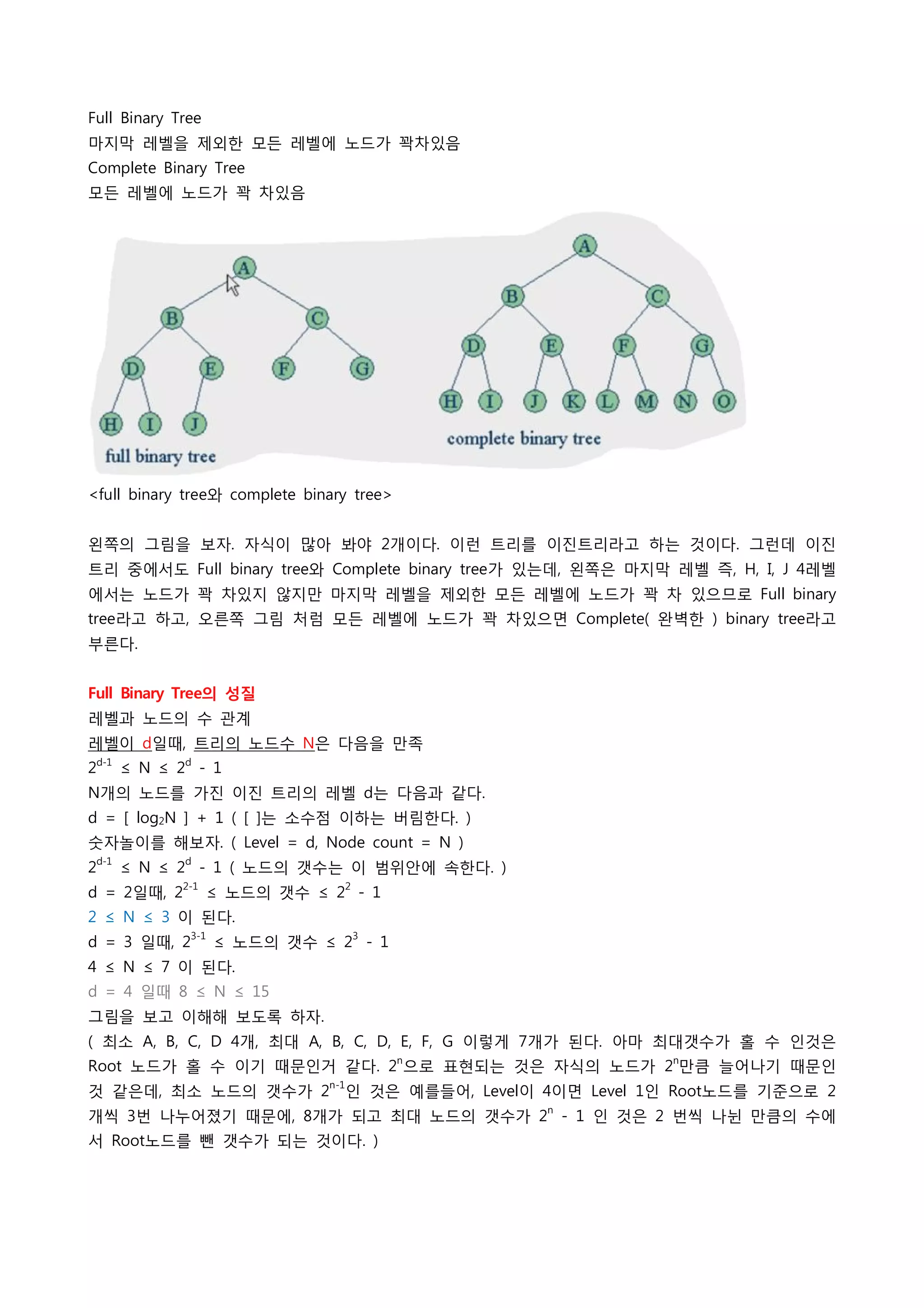 Full Binary Tree
마지막 레벨을 제외한 모든 레벨에 노드가 꽉차있음
Complete Binary Tree
모든 레벨에 노드가 꽉 차있음 




<full binary tree와 complete binary tree>


왼쪽의 그림을 보자. 자식이 많아 봐야 2개이다. 이런 트리를 이진트리라고 하는 것이다. 그런데 이진
트리 중에서도 Full binary tree와 Complete binary tree가 있는데, 왼쪽은 마지막 레벨 즉, H, I, J 4레벨
에서는 노드가 꽉 차있지 않지만 마지막 레벨을 제외한 모든 레벨에 노드가 꽉 차 있으므로 Full binary
tree라고 하고, 오른쪽 그림 처럼 모든 레벨에 노드가 꽉 차있으면 Complete( 완벽한 ) binary tree라고
부른다.
 
Full Binary Tree의 성질
레벨과 노드의 수 관계
레벨이 d일때, 트리의 노드수 N은 다음을 만족
2d-1 ≤ N ≤ 2d - 1
N개의 노드를 가진 이진 트리의 레벨 d는 다음과 같다.
d = [ log2N ] + 1 ( [ ]는 소수점 이하는 버림한다. )
숫자놀이를 해보자. ( Level = d, Node count = N )
    d-1        d
2         ≤ N ≤ 2 - 1 ( 노드의 갯수는 이 범위안에 속한다. )
d = 2일때, 22-1 ≤ 노드의 갯수 ≤ 22 - 1
2 ≤ N ≤ 3 이 된다.
d = 3 일때, 23-1 ≤ 노드의 갯수 ≤ 23 - 1
4 ≤ N ≤ 7 이 된다.
d = 4 일때 8 ≤ N ≤ 15
그림을 보고 이해해 보도록 하자.
( 최소 A, B, C, D 4개, 최대 A, B, C, D, E, F, G 이렇게 7개가 된다. 아마 최대갯수가 홀 수 인것은
Root 노드가 홀 수 이기 때문인거 같다. 2n으로 표현되는 것은 자식의 노드가 2n만큼 늘어나기 때문인
것 같은데, 최소 노드의 갯수가 2n-1인 것은 예를들어, Level이 4이면 Level 1인 Root노드를 기준으로 2
개씩 3번 나누어졌기 때문에, 8개가 되고 최대 노드의 갯수가 2n - 1 인 것은 2 번씩 나뉜 만큼의 수에
서 Root노드를 뺀 갯수가 되는 것이다. )
 
 