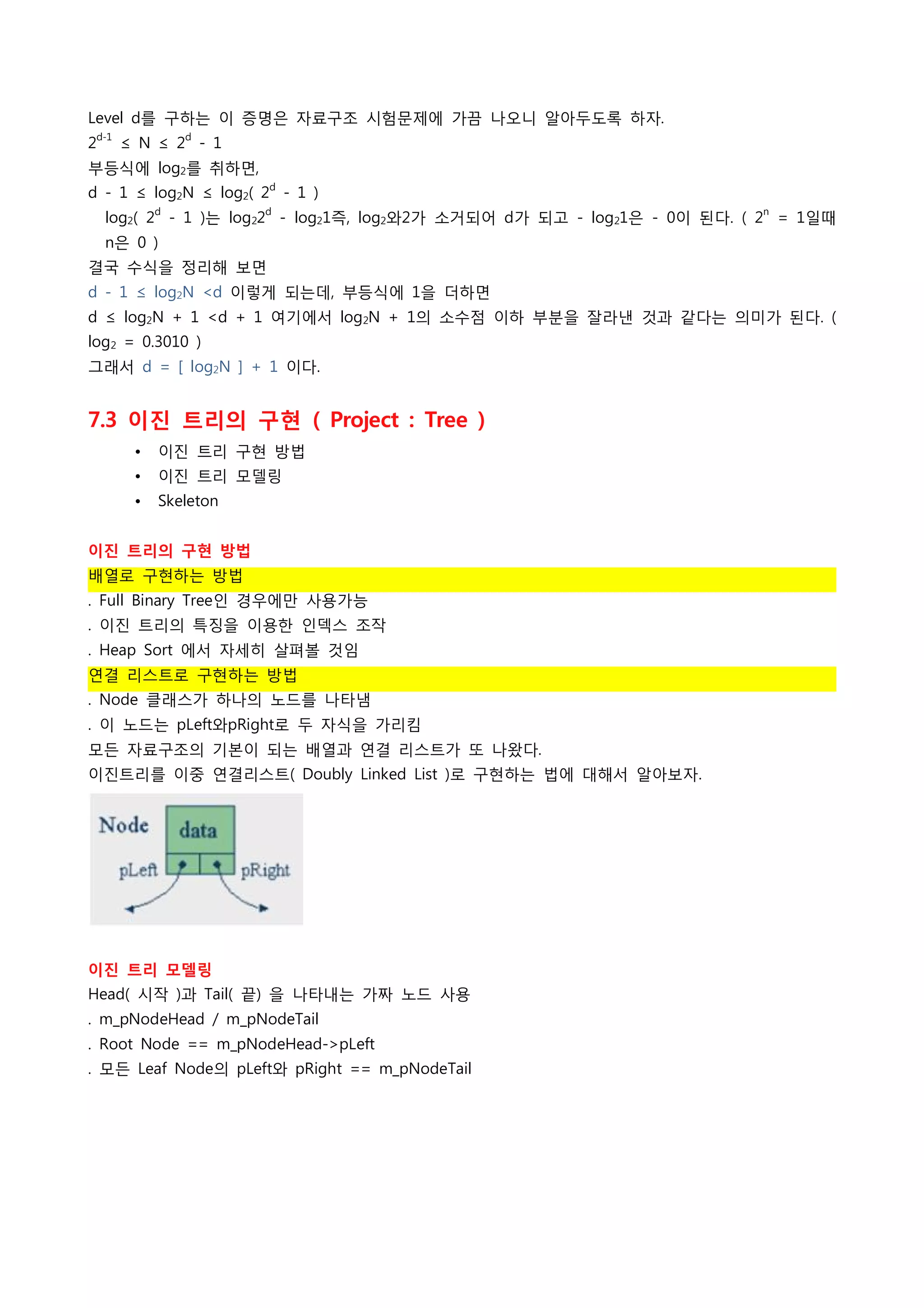 Level d를 구하는 이 증명은 자료구조 시험문제에 가끔 나오니 알아두도록 하자.
    d-1            d
2         ≤ N ≤ 2 - 1
부등식에 log2를 취하면,
d - 1 ≤ log2N ≤ log2( 2d - 1 )
               d          d                                               n
     log2( 2 - 1 )는 log22 - log21즉, log2와2가 소거되어 d가 되고 - log21은 - 0이 된다. ( 2 = 1일때
     n은 0 )
결국 수식을 정리해 보면
d - 1 ≤ log2N <d 이렇게 되는데, 부등식에 1을 더하면
d ≤ log2N + 1 <d + 1 여기에서 log2N + 1의 소수점 이하 부분을 잘라낸 것과 같다는 의미가 된다. (
log2 = 0.3010 )
그래서 d = [ log2N ] + 1 이다.
 
7.3 이진 트리의 구현 ( Project : Tree )
           •   이진 트리 구현 방법
           •   이진 트리 모델링
           •   Skeleton
 
이진 트리의 구현 방법
배열로 구현하는 방법
. Full Binary Tree인 경우에만 사용가능
. 이진 트리의 특징을 이용한 인덱스 조작
. Heap Sort 에서 자세히 살펴볼 것임
연결 리스트로 구현하는 방법
. Node 클래스가 하나의 노드를 나타냄
. 이 노드는 pLeft와pRight로 두 자식을 가리킴
모든 자료구조의 기본이 되는 배열과 연결 리스트가 또 나왔다.
이진트리를 이중 연결리스트( Doubly Linked List )로 구현하는 법에 대해서 알아보자.




 
이진 트리 모델링
Head( 시작 )과 Tail( 끝) 을 나타내는 가짜 노드 사용
. m_pNodeHead / m_pNodeTail
. Root Node == m_pNodeHead->pLeft
. 모든 Leaf Node의 pLeft와 pRight == m_pNodeTail
 