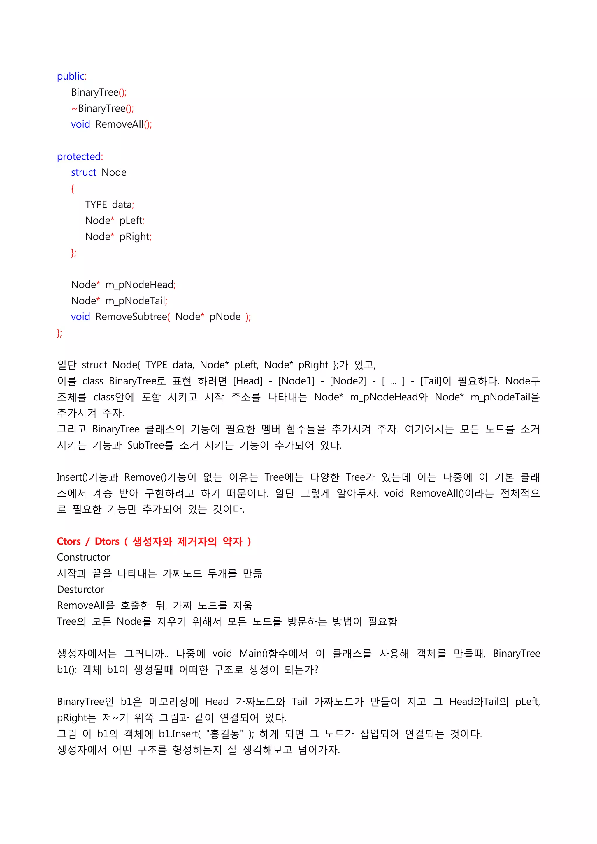 public:
    BinaryTree();
    ~BinaryTree();
    void RemoveAll();
 
protected:
    struct Node
    {
        TYPE data;
        Node* pLeft;
        Node* pRight;
    };
 
    Node* m_pNodeHead;
    Node* m_pNodeTail;
    void RemoveSubtree( Node* pNode );
};
 
일단 struct Node{ TYPE data, Node* pLeft, Node* pRight };가 있고,
이를 class BinaryTree로 표현 하려면 [Head] - [Node1] - [Node2] - [ ... ] - [Tail]이 필요하다. Node구
조체를 class안에 포함 시키고 시작 주소를 나타내는 Node* m_pNodeHead와 Node* m_pNodeTail을
추가시켜 주자.
그리고 BinaryTree 클래스의 기능에 필요한 멤버 함수들을 추가시켜 주자. 여기에서는 모든 노드를 소거
시키는 기능과 SubTree를 소거 시키는 기능이 추가되어 있다.
 
Insert()기능과 Remove()기능이 없는 이유는 Tree에는 다양한 Tree가 있는데 이는 나중에 이 기본 클래
스에서 계승 받아 구현하려고 하기 때문이다. 일단 그렇게 알아두자. void RemoveAll()이라는 전체적으
로 필요한 기능만 추가되어 있는 것이다.
 
Ctors / Dtors ( 생성자와 제거자의 약자 )
Constructor
시작과 끝을 나타내는 가짜노드 두개를 만듦
Desturctor
RemoveAll을 호출한 뒤, 가짜 노드를 지움
Tree의 모든 Node를 지우기 위해서 모든 노드를 방문하는 방법이 필요함
 
생성자에서는 그러니까.. 나중에 void Main()함수에서 이 클래스를 사용해 객체를 만들때, BinaryTree
b1(); 객체 b1이 생성될때 어떠한 구조로 생성이 되는가?
 
BinaryTree인 b1은 메모리상에 Head 가짜노드와 Tail 가짜노드가 만들어 지고 그 Head와Tail의 pLeft,
pRight는 저~기 위쪽 그림과 같이 연결되어 있다.
그럼 이 b1의 객체에 b1.Insert( "홍길동" ); 하게 되면 그 노드가 삽입되어 연결되는 것이다.
생성자에서 어떤 구조를 형성하는지 잘 생각해보고 넘어가자.
 