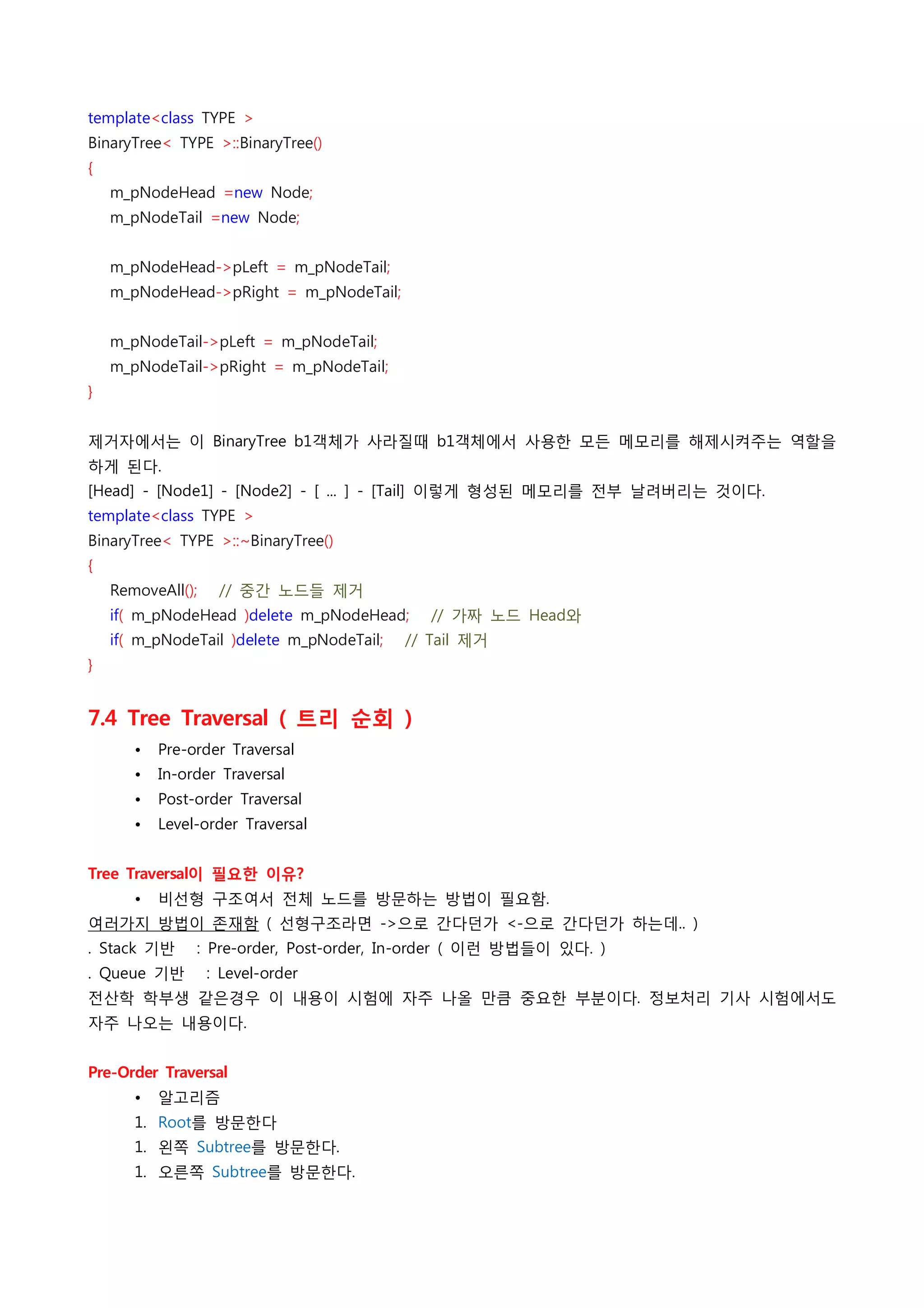 template<class TYPE >
BinaryTree< TYPE >::BinaryTree()
{
    m_pNodeHead =new Node;
    m_pNodeTail =new Node;
 
    m_pNodeHead->pLeft = m_pNodeTail;
    m_pNodeHead->pRight = m_pNodeTail;
 
    m_pNodeTail->pLeft = m_pNodeTail;
    m_pNodeTail->pRight = m_pNodeTail;
}
 
제거자에서는 이 BinaryTree b1객체가 사라질때 b1객체에서 사용한 모든 메모리를 해제시켜주는 역할을
하게 된다.
[Head] - [Node1] - [Node2] - [ ... ] - [Tail] 이렇게 형성된 메모리를 전부 날려버리는 것이다.
template<class TYPE >
BinaryTree< TYPE >::~BinaryTree()
{
    RemoveAll();    // 중간 노드들 제거
    if( m_pNodeHead )delete m_pNodeHead;    // 가짜 노드 Head와
    if( m_pNodeTail )delete m_pNodeTail;    // Tail 제거
}
 
7.4 Tree Traversal ( 트리 순회 )
      •   Pre-order Traversal
      •   In-order Traversal
      •   Post-order Traversal
      •   Level-order Traversal
 
Tree Traversal이 필요한 이유?
      •   비선형 구조여서 전체 노드를 방문하는 방법이 필요함.
여러가지 방법이 존재함 ( 선형구조라면 ->으로 간다던가 <-으로 간다던가 하는데.. )
. Stack 기반    : Pre-order, Post-order, In-order ( 이런 방법들이 있다. )
. Queue 기반    : Level-order
전산학 학부생 같은경우 이 내용이 시험에 자주 나올 만큼 중요한 부분이다. 정보처리 기사 시험에서도
자주 나오는 내용이다.
 
Pre-Order Traversal
      •   알고리즘
      1. Root를 방문한다
      1. 왼쪽 Subtree를 방문한다.
      1. 오른쪽 Subtree를 방문한다.
 