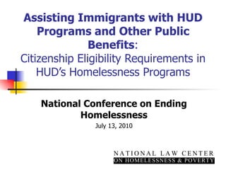 Assisting Immigrants with HUD Programs and Other Public Benefits : Citizenship Eligibility Requirements in HUD’s Homelessness Programs National Conference on Ending Homelessness July 13, 2010 