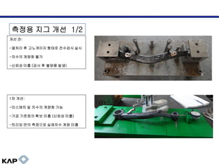 측정용 지그 개선 1/2
개선 전:
-열처리 후 고노게이지 형태로 전수검사 실시

-치수의 계량화 불가
-신뢰성 미흡 (검사 후 불량품 발생)

1차 개선:

-미스매치 및 치수의 계량화 가능
-가공 기준점의 확보 미흡 (신뢰성 미흡)

-트리밍 면의 측정으로 실제치수 계량 미흡

 