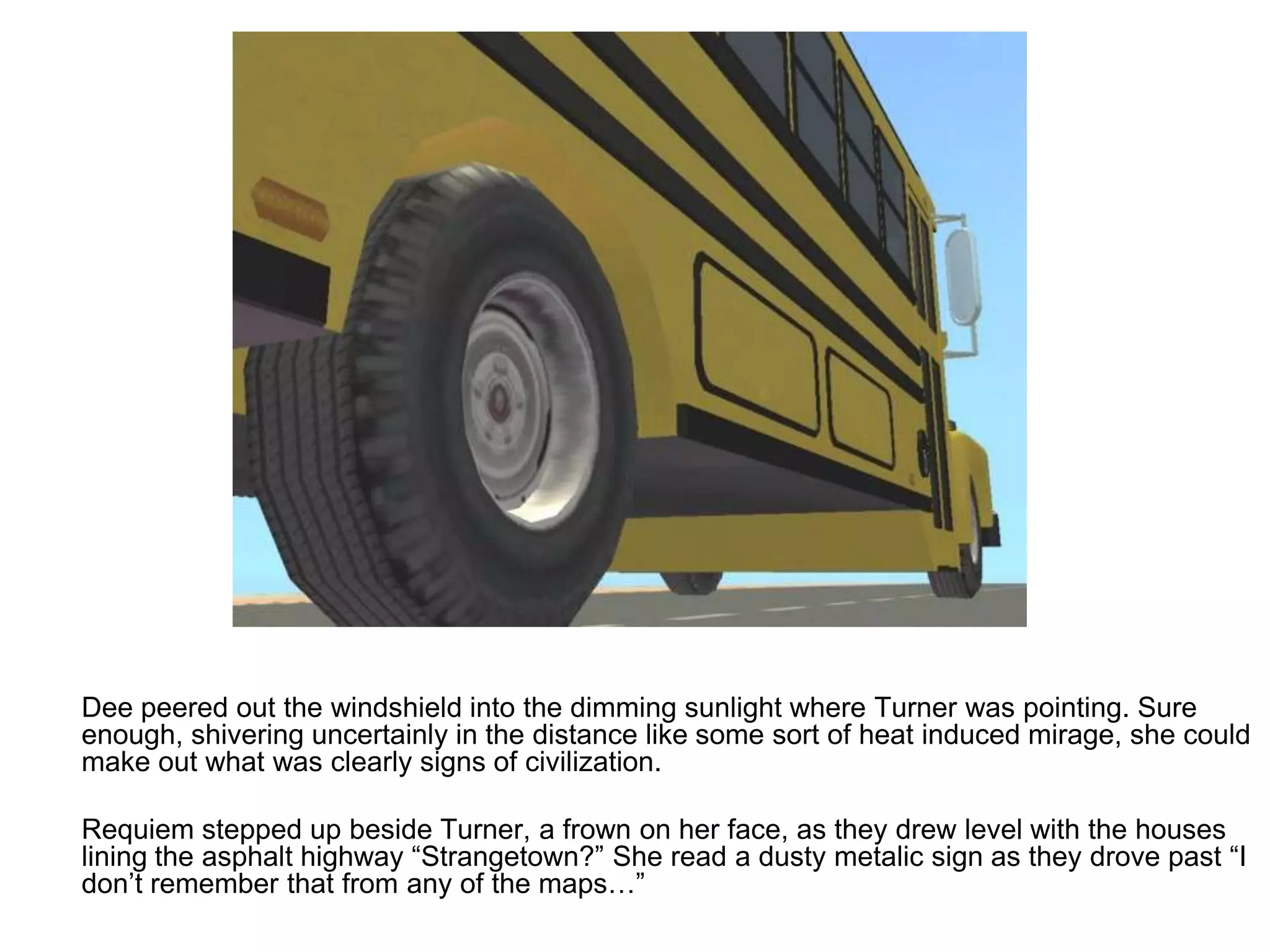 	Dee peered out the windshield into the dimming sunlight where Turner was pointing. Sure enough, shivering uncertainly in the distance like some sort of heat induced mirage, she could make out what was clearly signs of civilization.	Requiem stepped up beside Turner, a frown on her face, as they drew level with the houses lining the asphalt highway “Strangetown?” She read a dusty metalic sign as they drove past “I don’t remember that from any of the maps…”