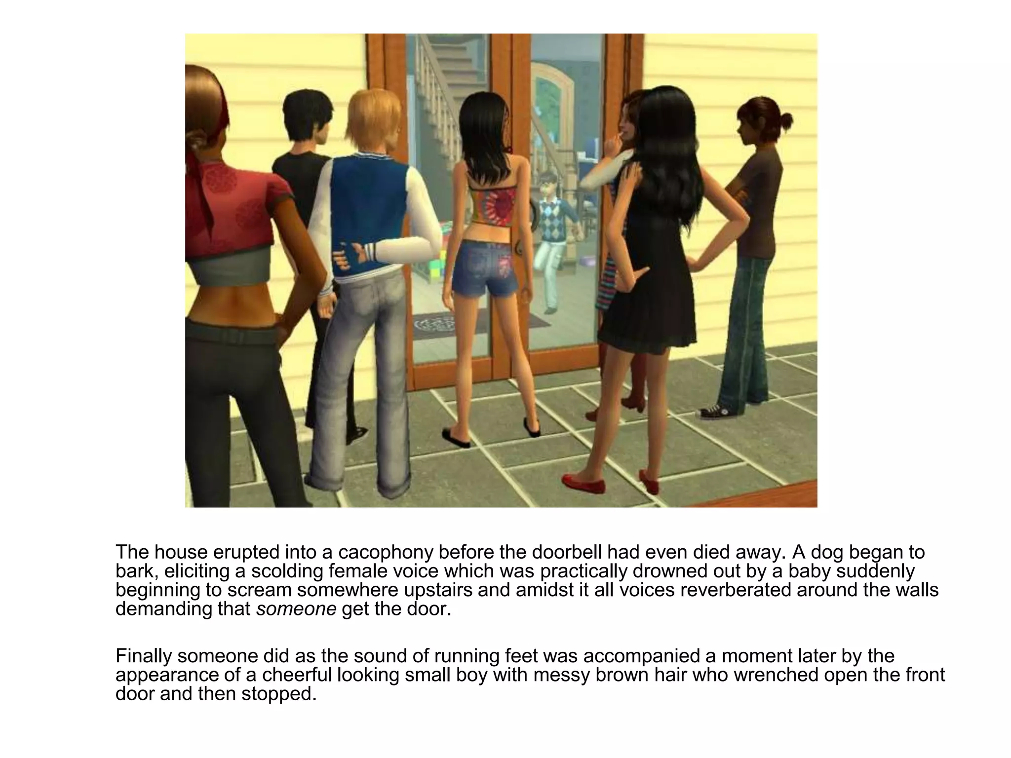 	The house erupted into a cacophony before the doorbell had even died away. A dog began to bark, eliciting a scolding female voice which was practically drowned out by a baby suddenly beginning to scream somewhere upstairs and amidst it all voices reverberated around the walls demanding that someone get the door.	Finally someone did as the sound of running feet was accompanied a moment later by the appearance of a cheerful looking small boy with messy brown hair who wrenched open the front door and then stopped.
