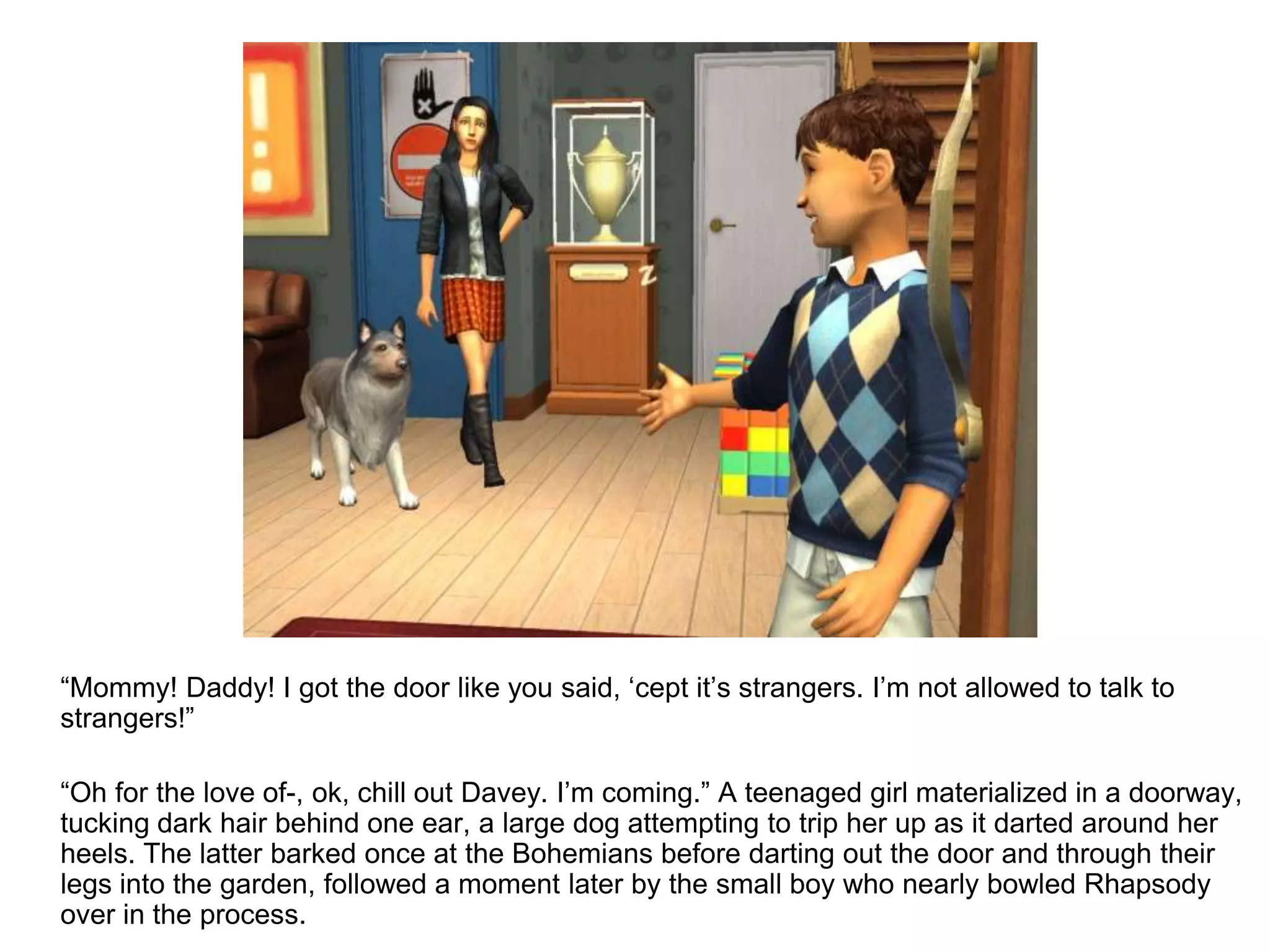 	“Mommy! Daddy! I got the door like you said, ‘cept it’s strangers. I’m not allowed to talk to strangers!”	“Oh for the love of-, ok, chill out Davey. I’m coming.” A teenaged girl materialized in a doorway, tucking dark hair behind one ear, a large dog attempting to trip her up as it darted around her heels. The latter barked once at the Bohemians before darting out the door and through their legs into the garden, followed a moment later by the small boy who nearly bowled Rhapsody over in the process.