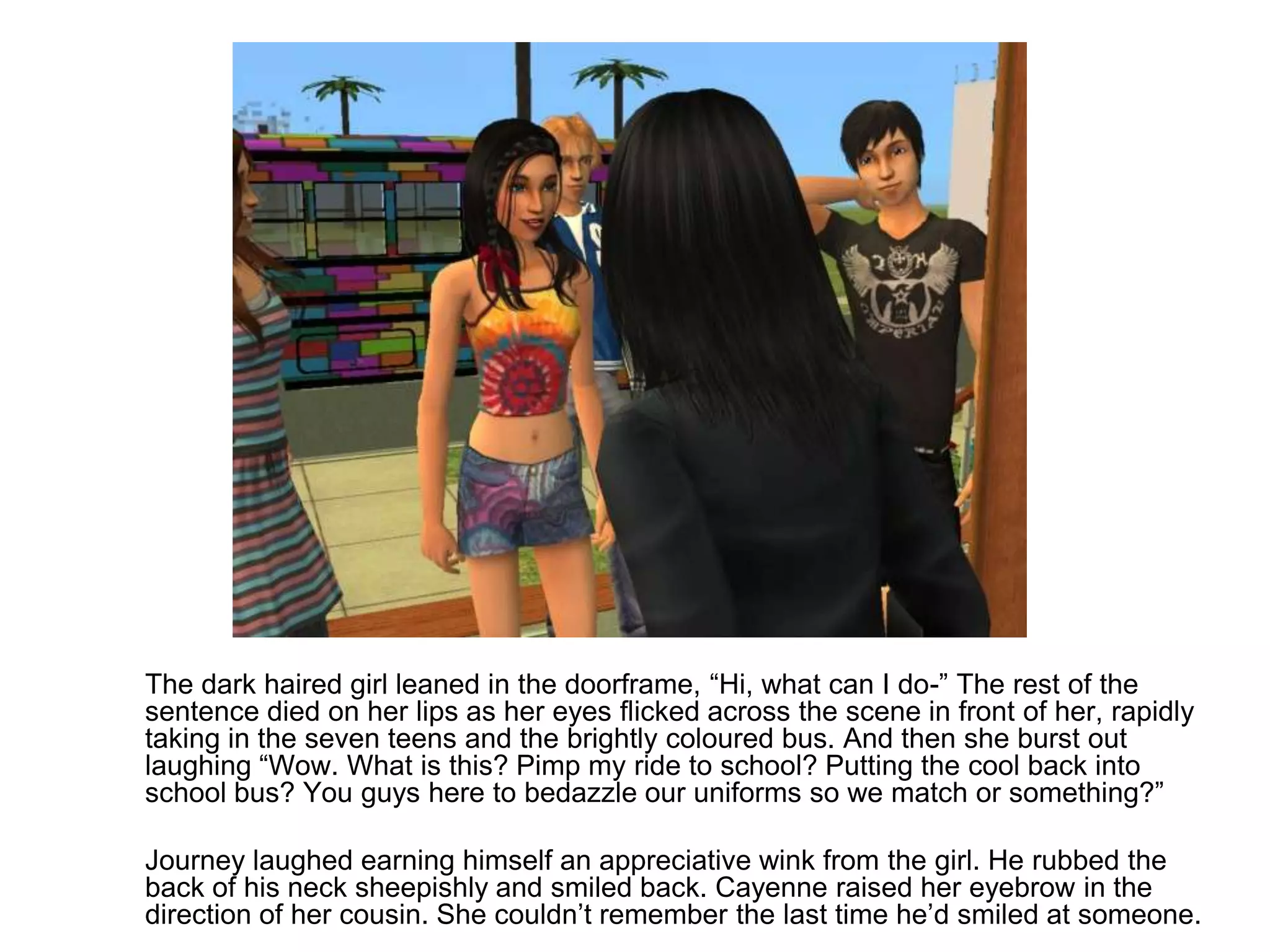 	The dark haired girl leaned in the doorframe, “Hi, what can I do-” The rest of the sentence died on her lips as her eyes flicked across the scene in front of her, rapidly taking in the seven teens and the brightly coloured bus. And then she burst out laughing “Wow. What is this? Pimp my ride to school? Putting the cool back into school bus? You guys here to bedazzle our uniforms so we match or something?”	Journey laughed earning himself an appreciative wink from the girl. He rubbed the back of his neck sheepishly and smiled back. Cayenne raised her eyebrow in the direction of her cousin. She couldn’t remember the last time he’d smiled at someone.