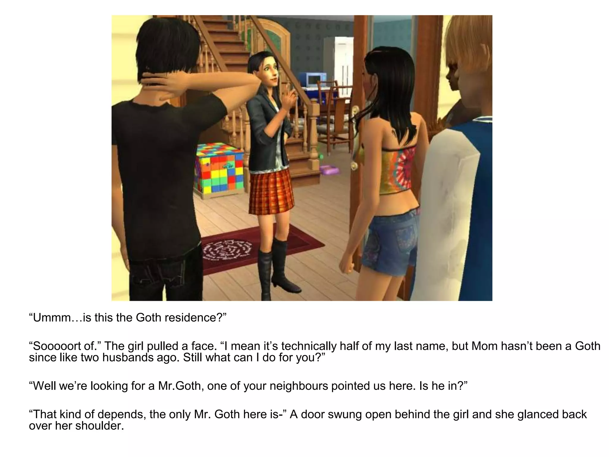 	“Ummm…is this the Goth residence?”	“Sooooort of.” The girl pulled a face. “I mean it’s technically half of my last name, but Mom hasn’t been a Goth since like two husbands ago. Still what can I do for you?”	“Well we’re looking for a Mr.Goth, one of your neighbours pointed us here. Is he in?”	“That kind of depends, the only Mr. Goth here is-” A door swung open behind the girl and she glanced back over her shoulder.