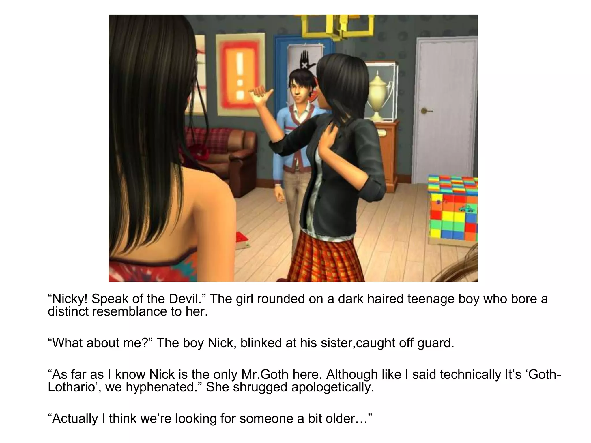 	“Nicky! Speak of the Devil.” The girl rounded on a dark haired teenage boy who bore a distinct resemblance to her.	“What about me?” The boy Nick, blinked at his sister,caught off guard.	“As far as I know Nick is the only Mr.Goth here. Although like I said technically It’s ‘Goth-Lothario’, we hyphenated.” She shrugged apologetically.	“Actually I think we’re looking for someone a bit older…”