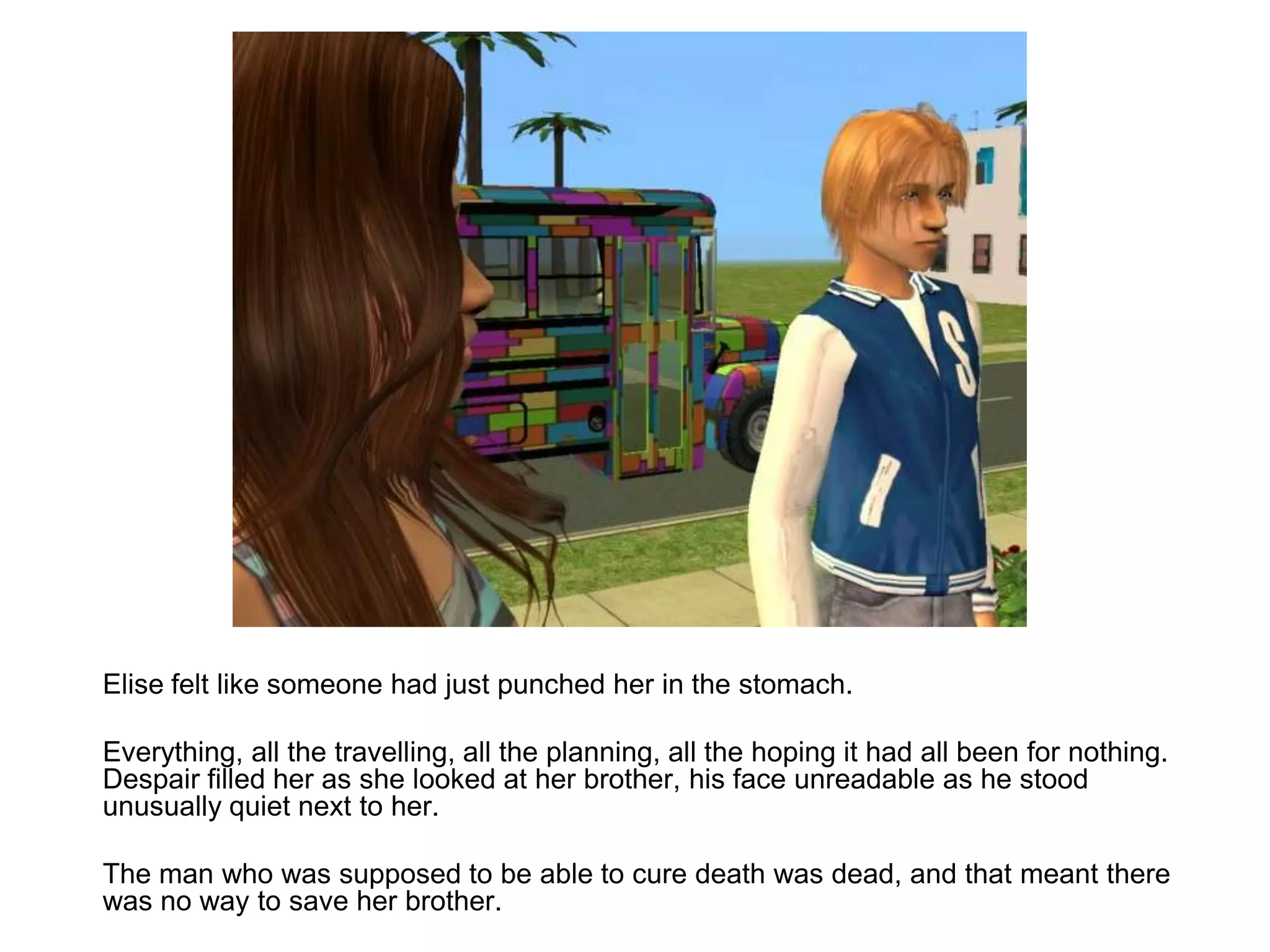	Elise felt like someone had just punched her in the stomach.	Everything, all the travelling, all the planning, all the hoping it had all been for nothing. Despair filled her as she looked at her brother, his face unreadable as he stood unusually quiet next to her.	The man who was supposed to be able to cure death was dead, and that meant there was no way to save her brother.