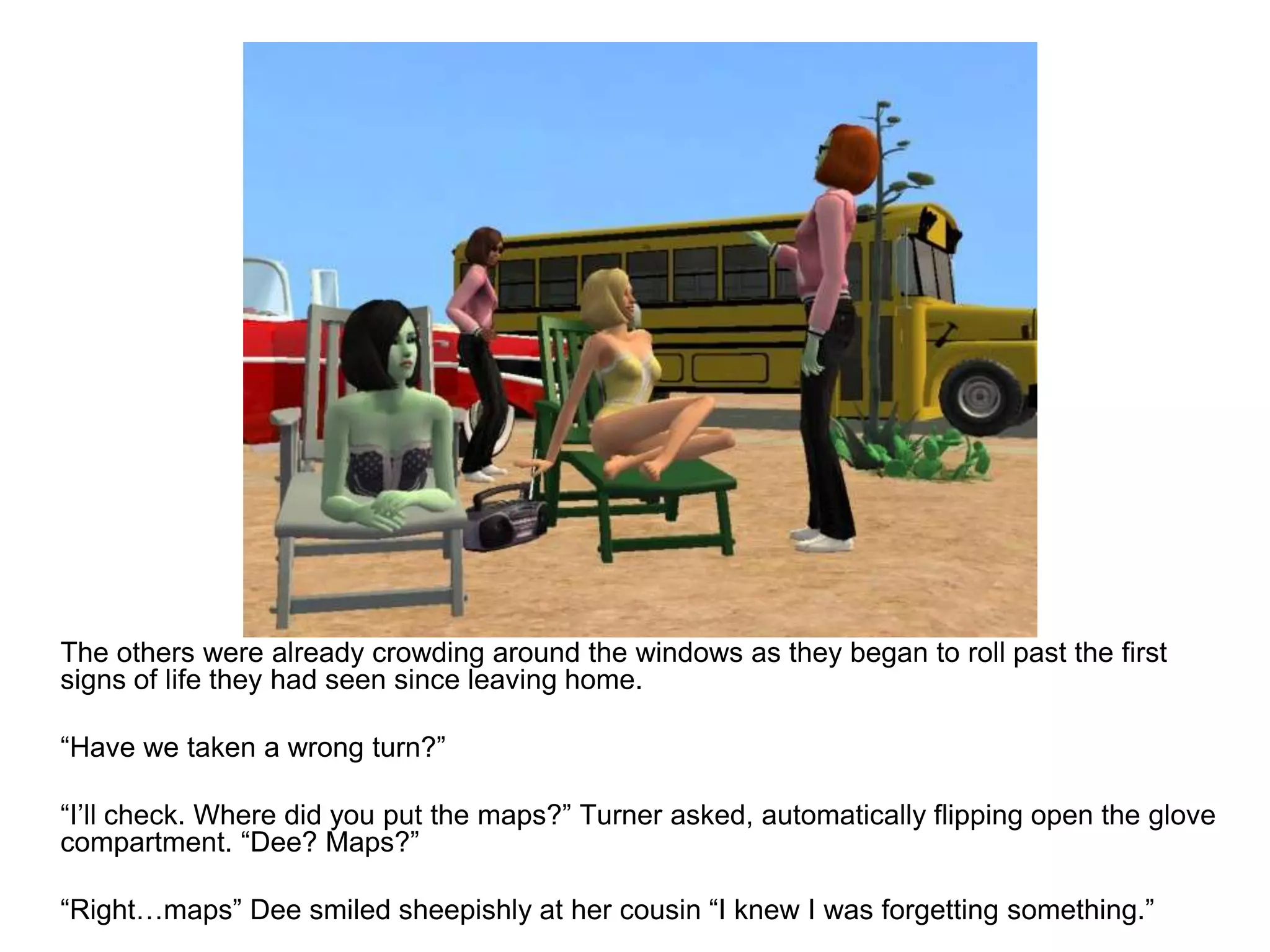 	The others were already crowding around the windows as they began to roll past the first signs of life they had seen since leaving home.	“Have we taken a wrong turn?”	“I’ll check. Where did you put the maps?” Turner asked, automatically flipping open the glove compartment. “Dee? Maps?”	“Right…maps” Dee smiled sheepishly at her cousin “I knew I was forgetting something.”