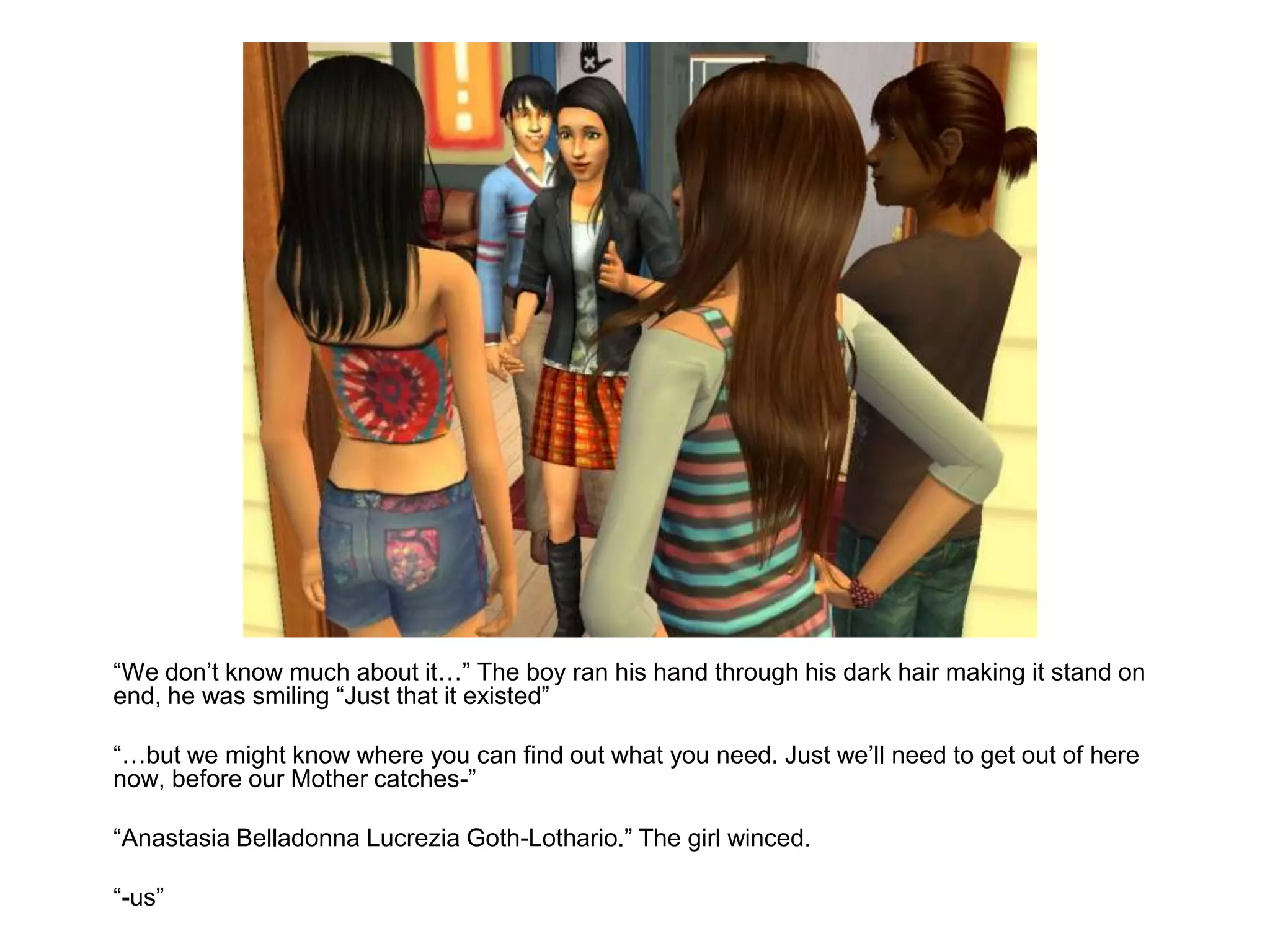 	“We don’t know much about it…” The boy ran his hand through his dark hair making it stand on end, he was smiling “Just that it existed”	“…but we might know where you can find out what you need. Just we’ll need to get out of here now, before our Mother catches-”	“Anastasia Belladonna Lucrezia Goth-Lothario.” The girl winced.	“-us”