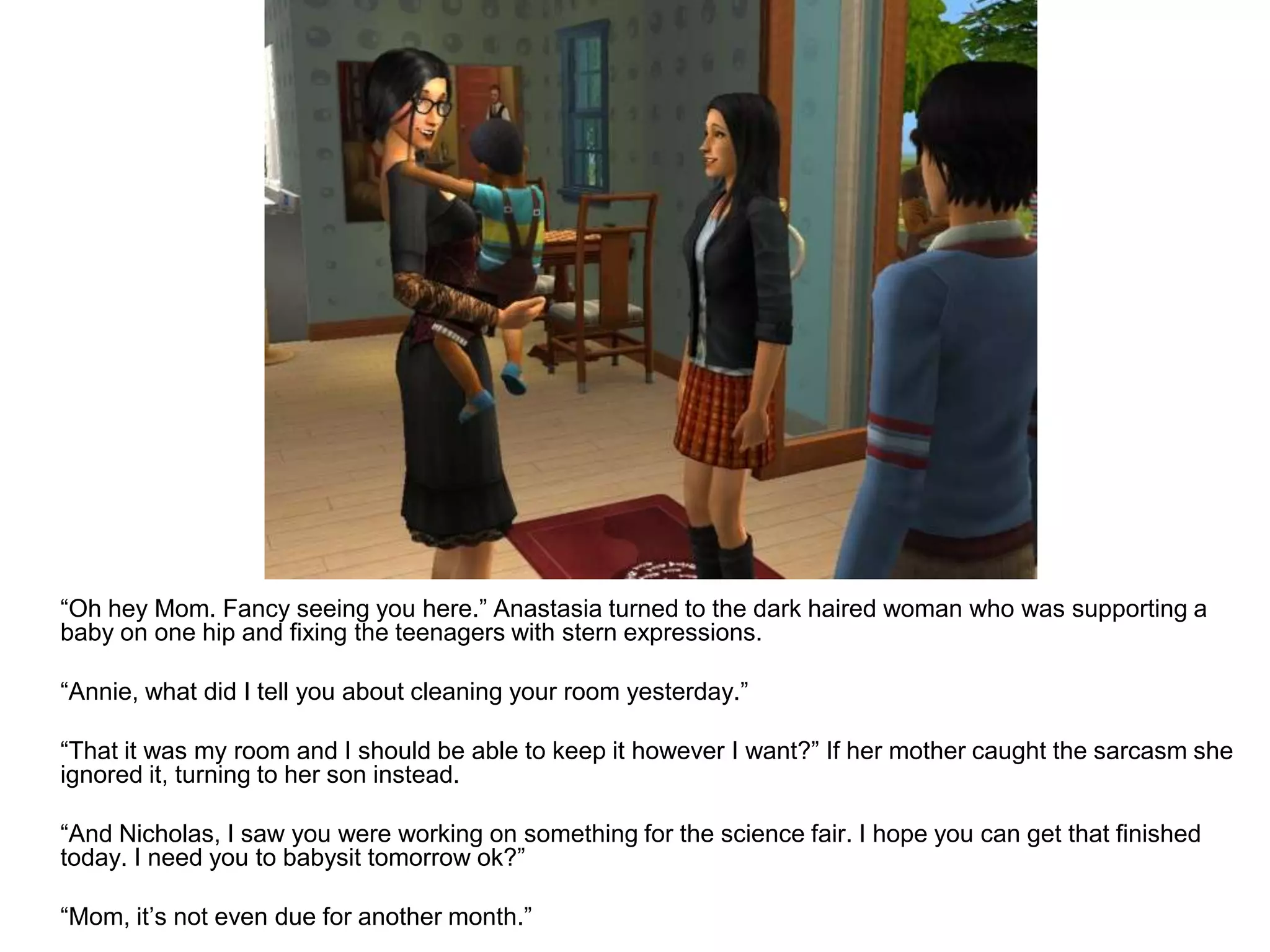 	“Oh hey Mom. Fancy seeing you here.” Anastasia turned to the dark haired woman who was supporting a baby on one hip and fixing the teenagers with stern expressions.	“Annie, what did I tell you about cleaning your room yesterday.”	“That it was my room and I should be able to keep it however I want?” If her mother caught the sarcasm she ignored it, turning to her son instead.	“And Nicholas, I saw you were working on something for the science fair. I hope you can get that finished today. I need you to babysit tomorrow ok?”	“Mom, it’s not even due for another month.”