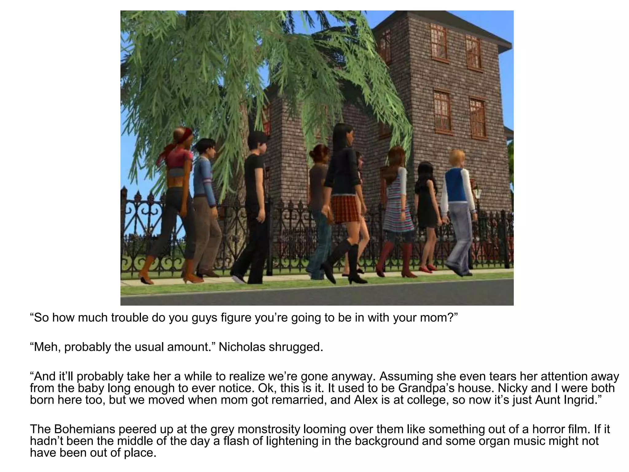 	“So how much trouble do you guys figure you’re going to be in with your mom?”	“Meh, probably the usual amount.” Nicholas shrugged.	“And it’ll probably take her a while to realize we’re gone anyway. Assuming she even tears her attention away from the baby long enough to ever notice. Ok, this is it. It used to be Grandpa’s house. Nicky and I were both born here too, but we moved when mom got remarried, and Alex is at college, so now it’s just Aunt Ingrid.”	The Bohemians peered up at the grey monstrosity looming over them like something out of a horror film. If it hadn’t been the middle of the day a flash of lightening in the background and some organ music might not have been out of place.