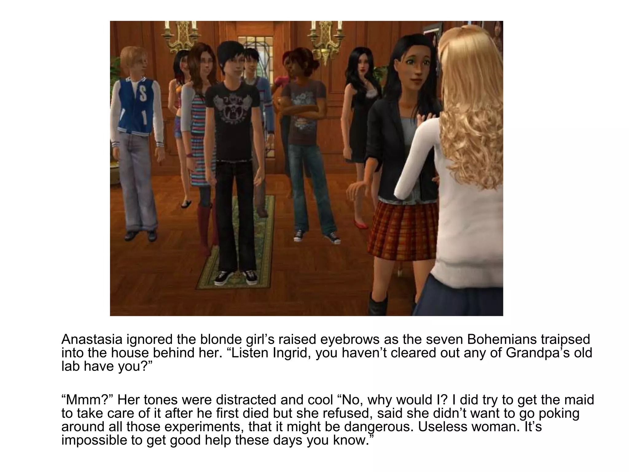 	Anastasia ignored the blonde girl’s raised eyebrows as the seven Bohemians traipsed into the house behind her. “Listen Ingrid, you haven’t cleared out any of Grandpa’s old lab have you?”	“Mmm?” Her tones were distracted and cool “No, why would I? I did try to get the maid to take care of it after he first died but she refused, said she didn’t want to go poking around all those experiments, that it might be dangerous. Useless woman. It’s impossible to get good help these days you know.”