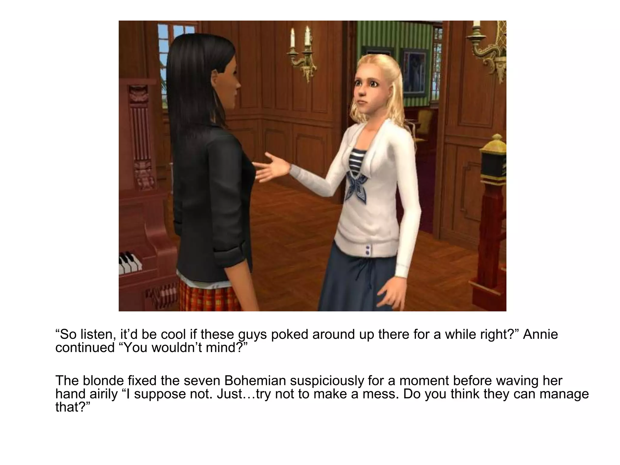 	“So listen, it’d be cool if these guys poked around up there for a while right?” Annie continued “You wouldn’t mind?”	The blonde fixed the seven Bohemian suspiciously for a moment before waving her hand airily “I suppose not. Just…try not to make a mess. Do you think they can manage that?”
