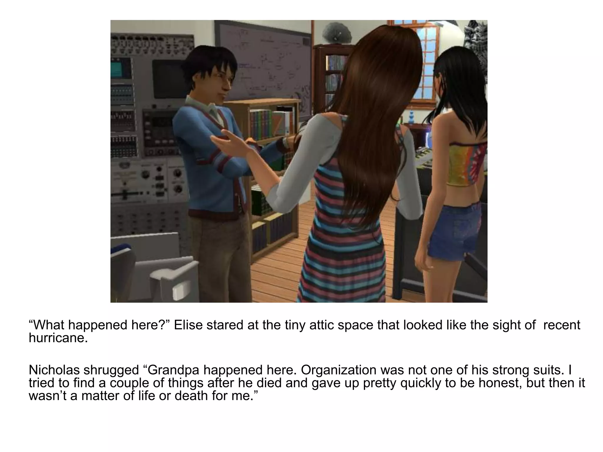 	“What happened here?” Elise stared at the tiny attic space that looked like the sight of  recent hurricane.	Nicholas shrugged “Grandpa happened here. Organization was not one of his strong suits. I tried to find a couple of things after he died and gave up pretty quickly to be honest, but then it wasn’t a matter of life or death for me.”