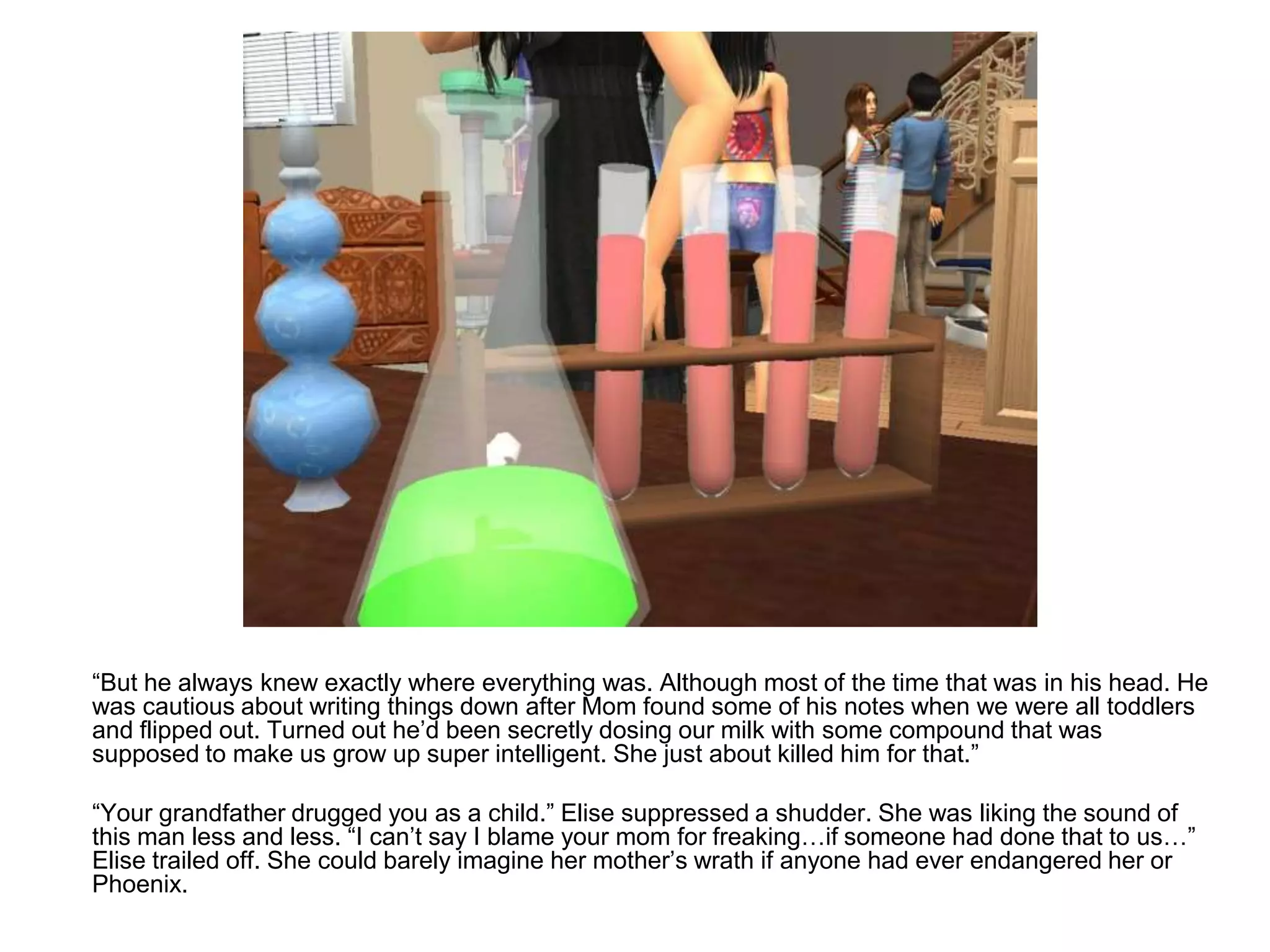 	“But he always knew exactly where everything was. Although most of the time that was in his head. He was cautious about writing things down after Mom found some of his notes when we were all toddlers and flipped out. Turned out he’d been secretly dosing our milk with some compound that was supposed to make us grow up super intelligent. She just about killed him for that.”	“Your grandfather drugged you as a child.” Elise suppressed a shudder. She was liking the sound of this man less and less. “I can’t say I blame your mom for freaking…if someone had done that to us…” Elise trailed off. She could barely imagine her mother’s wrath if anyone had ever endangered her or Phoenix.
