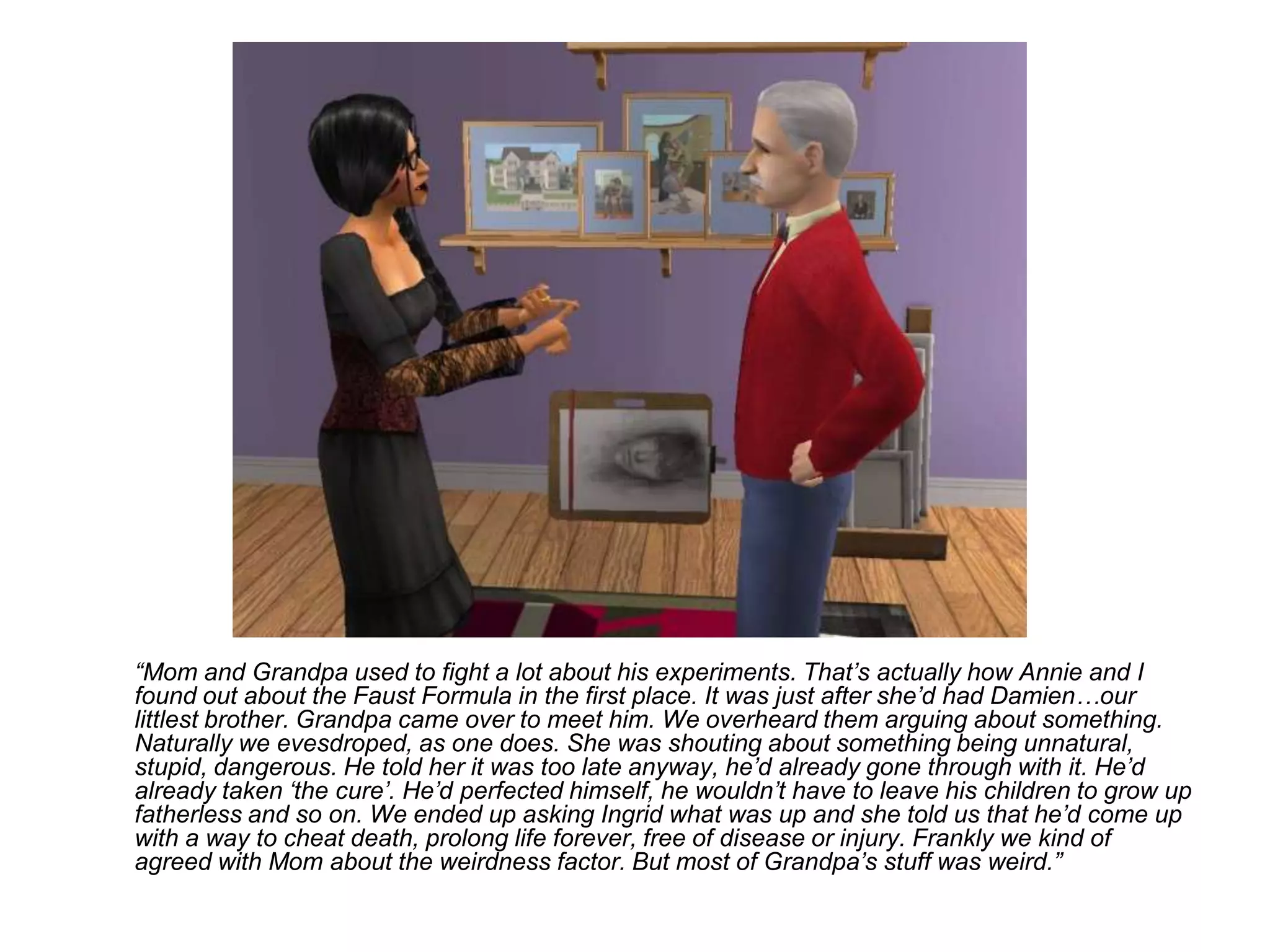 	“Mom and Grandpa used to fight a lot about his experiments. That’s actually how Annie and I found out about the Faust Formula in the first place. It was just after she’d had Damien…our littlest brother. Grandpa came over to meet him. We overheard them arguing about something. Naturally we evesdroped, as one does. She was shouting about something being unnatural, stupid, dangerous. He told her it was too late anyway, he’d already gone through with it. He’d already taken ‘the cure’. He’d perfected himself, he wouldn’t have to leave his children to grow up fatherless and so on. We ended up asking Ingrid what was up and she told us that he’d come up with a way to cheat death, prolong life forever, free of disease or injury. Frankly we kind of agreed with Mom about the weirdness factor. But most of Grandpa’s stuff was weird.”