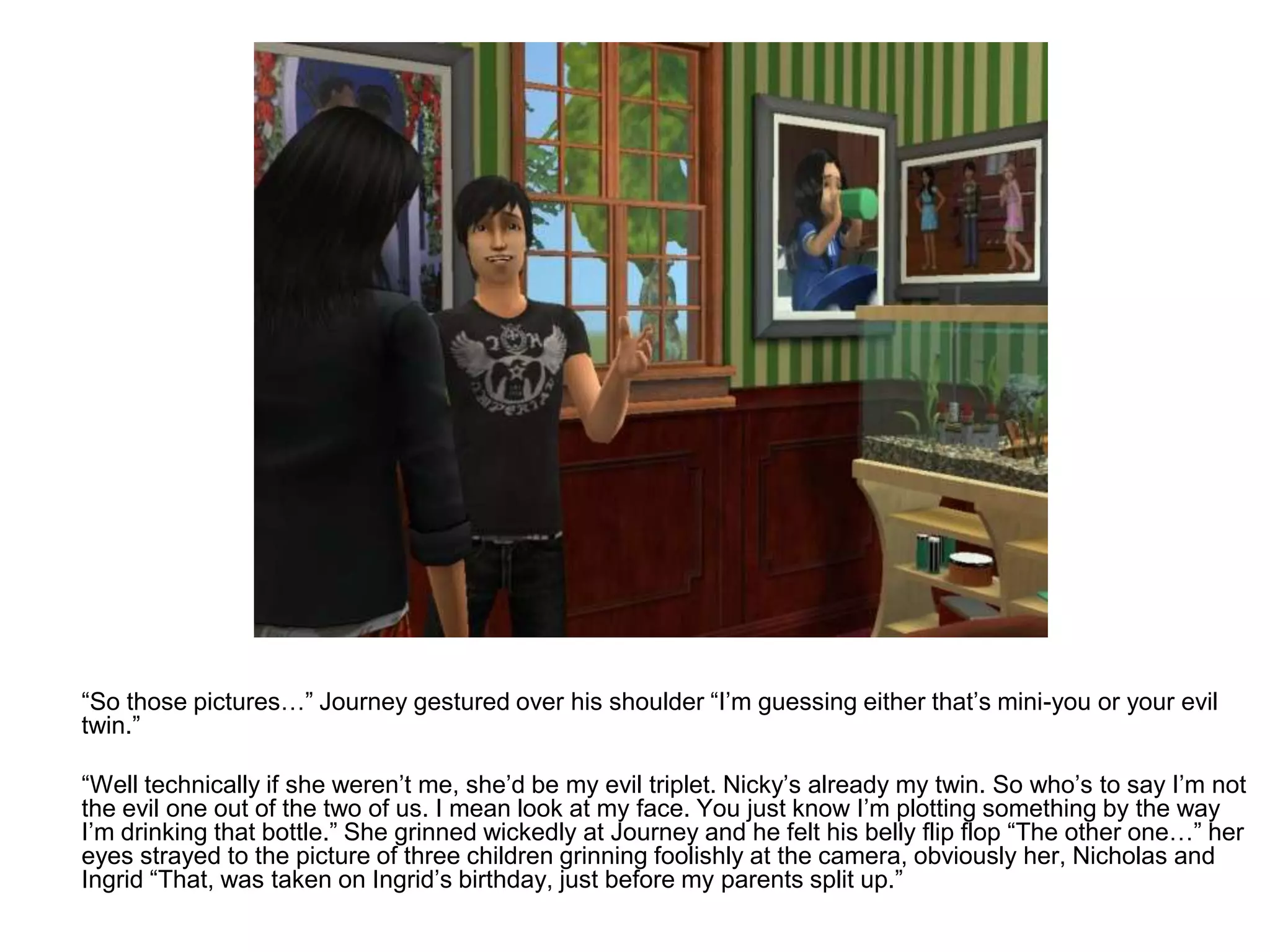 	“So those pictures…” Journey gestured over his shoulder “I’m guessing either that’s mini-you or your evil twin.”	“Well technically if she weren’t me, she’d be my evil triplet. Nicky’s already my twin. So who’s to say I’m not the evil one out of the two of us. I mean look at my face. You just know I’m plotting something by the way I’m drinking that bottle.” She grinned wickedly at Journey and he felt his belly flip flop “The other one…” her eyes strayed to the picture of three children grinning foolishly at the camera, obviously her, Nicholas and Ingrid “That, was taken on Ingrid’s birthday, just before my parents split up.”