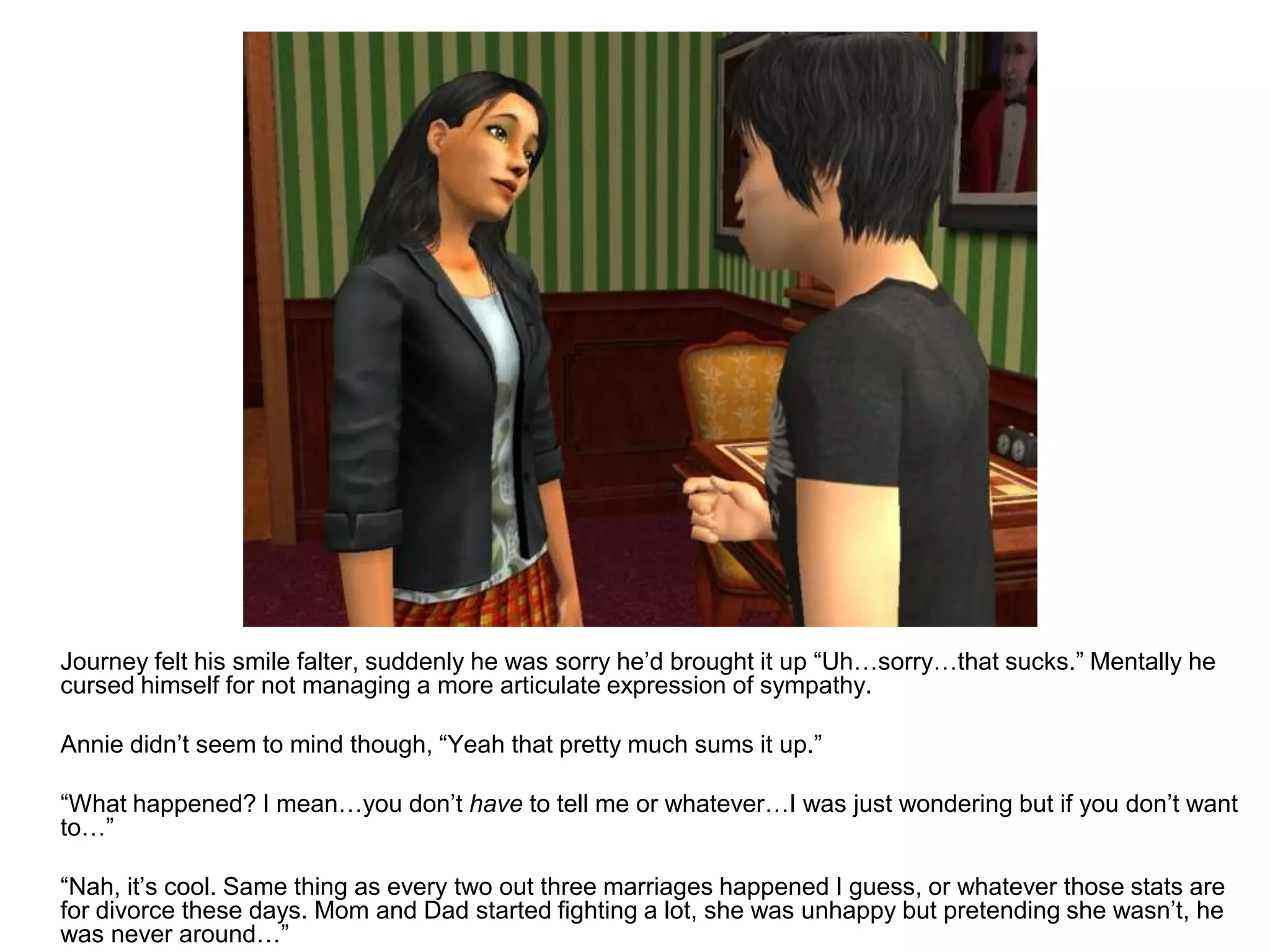 	Journey felt his smile falter, suddenly he was sorry he’d brought it up “Uh…sorry…that sucks.” Mentally he cursed himself for not managing a more articulate expression of sympathy.	Annie didn’t seem to mind though, “Yeah that pretty much sums it up.”	“What happened? I mean…you don’t have to tell me or whatever…I was just wondering but if you don’t want to…”	“Nah, it’s cool. Same thing as every two out three marriages happened I guess, or whatever those stats are for divorce these days. Mom and Dad started fighting a lot, she was unhappy but pretending she wasn’t, he was never around…”