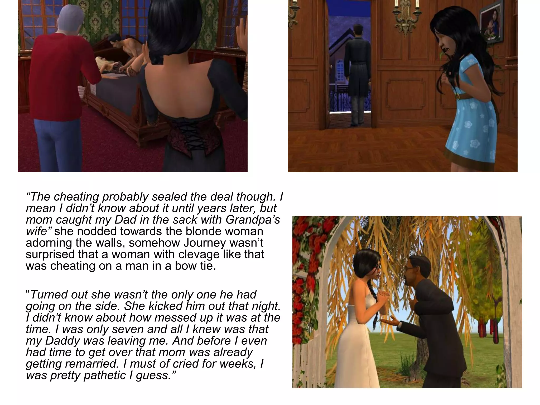 	“The cheating probably sealed the deal though. I mean I didn’t know about it until years later, but mom caught my Dad in the sack with Grandpa’s wife” she nodded towards the blonde woman adorning the walls, somehow Journey wasn’t surprised that a woman with clevage like that was cheating on a man in a bow tie.	“Turned out she wasn’t the only one he had going on the side. She kicked him out that night. I didn’t know about how messed up it was at the time. I was only seven and all I knew was that my Daddy was leaving me. And before I even had time to get over that mom was already getting remarried. I must of cried for weeks, I was pretty pathetic I guess.”