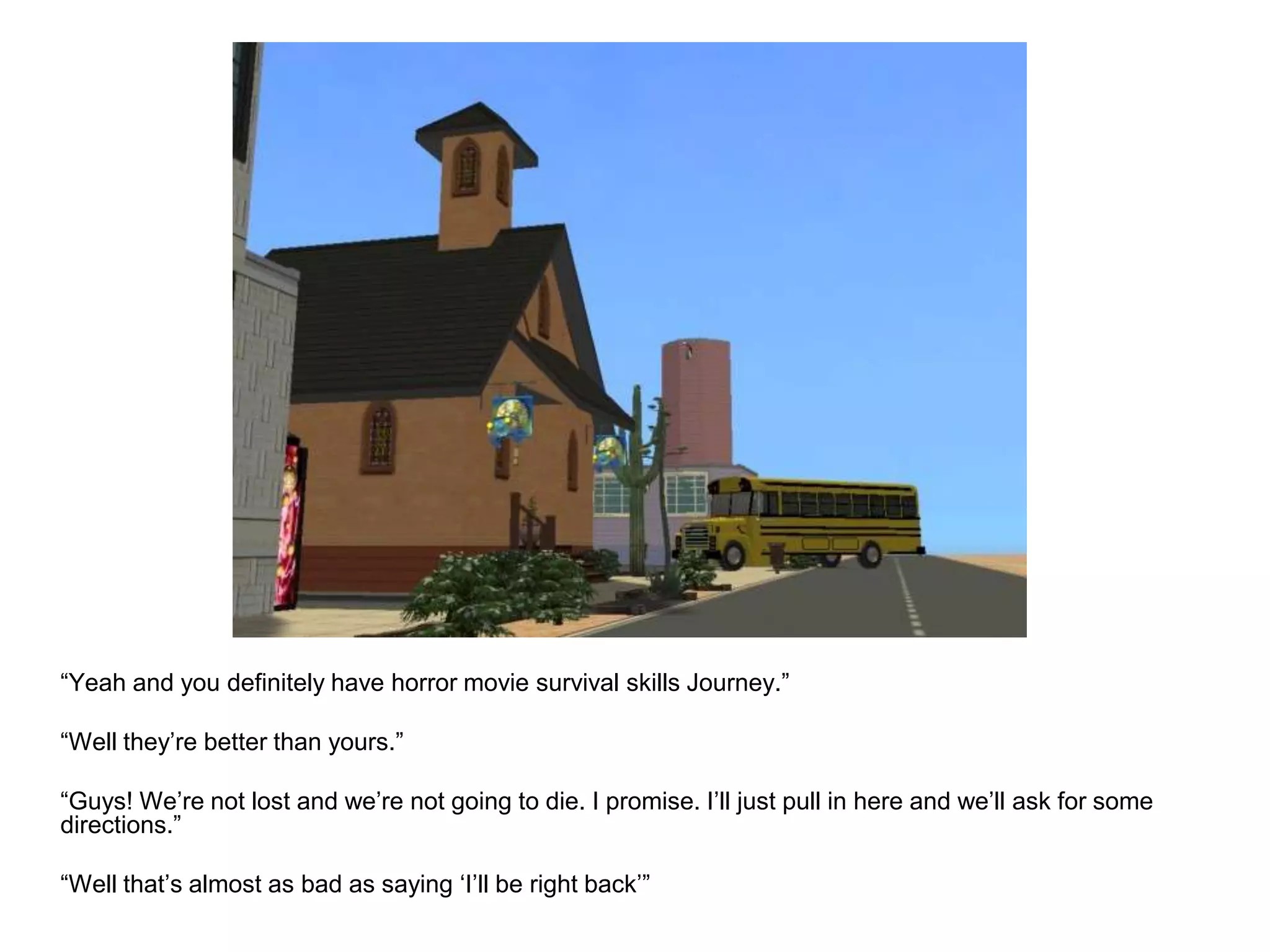 	“Yeah and you definitely have horror movie survival skills Journey.”	“Well they’re better than yours.”	“Guys! We’re not lost and we’re not going to die. I promise. I’ll just pull in here and we’ll ask for some directions.”	“Well that’s almost as bad as saying ‘I’ll be right back’”
