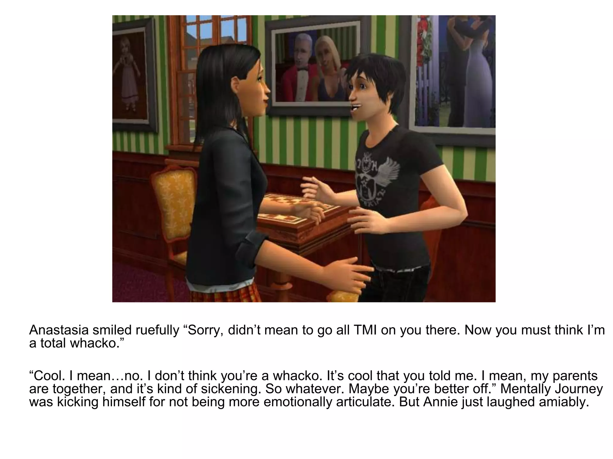 	Anastasia smiled ruefully “Sorry, didn’t mean to go all TMI on you there. Now you must think I’m a total whacko.”	“Cool. I mean…no. I don’t think you’re a whacko. It’s cool that you told me. I mean, my parents are together, and it’s kind of sickening. So whatever. Maybe you’re better off.” Mentally Journey was kicking himself for not being more emotionally articulate. But Annie just laughed amiably.