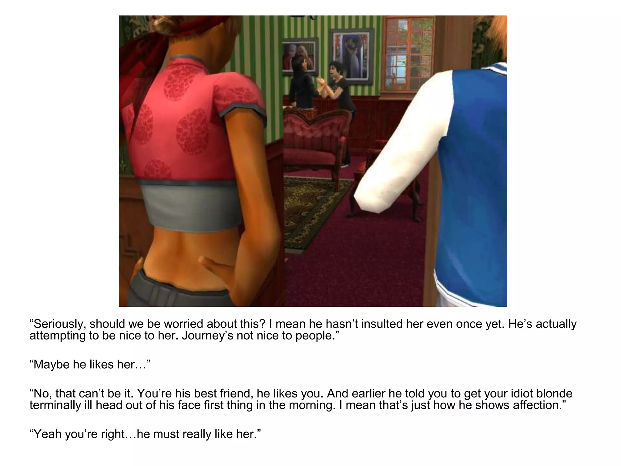 	“Seriously, should we be worried about this? I mean he hasn’t insulted her even once yet. He’s actually attempting to be nice to her. Journey’s not nice to people.”	“Maybe he likes her…”	“No, that can’t be it. You’re his best friend, he likes you. And earlier he told you to get your idiot blonde terminally ill head out of his face first thing in the morning. I mean that’s just how he shows affection.”	“Yeah you’re right…he must really like her.”