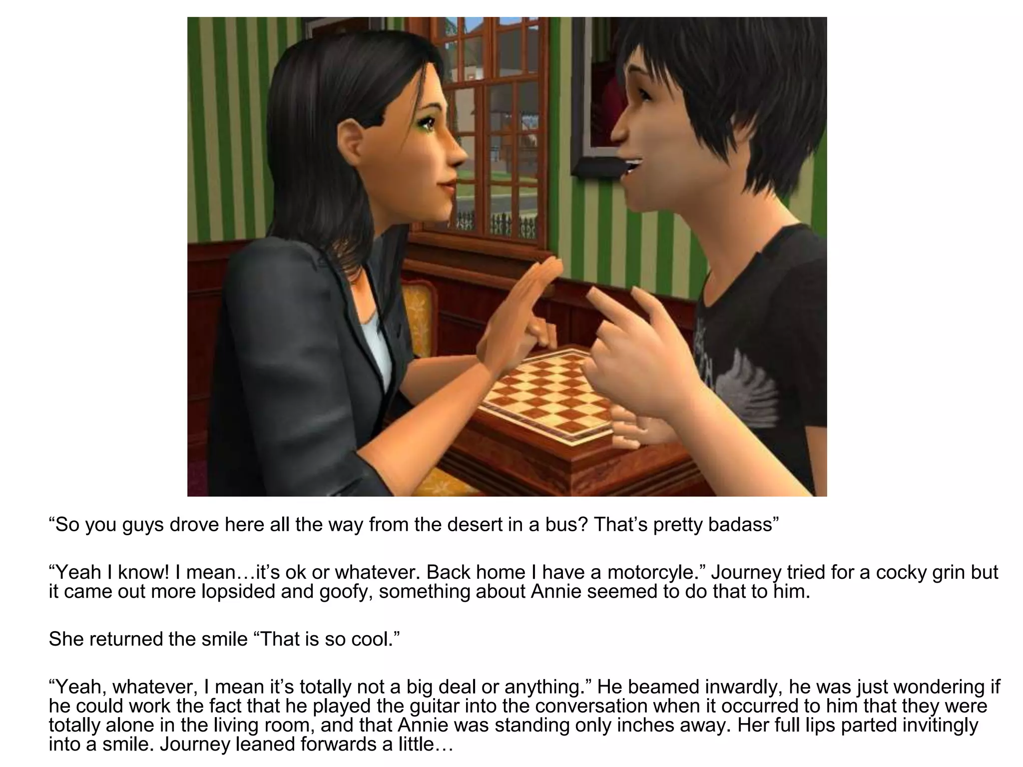 	“So you guys drove here all the way from the desert in a bus? That’s pretty badass”	“Yeah I know! I mean…it’s ok or whatever. Back home I have a motorcyle.” Journey tried for a cocky grin but it came out more lopsided and goofy, something about Annie seemed to do that to him.	She returned the smile “That is so cool.”	“Yeah, whatever, I mean it’s totally not a big deal or anything.” He beamed inwardly, he was just wondering if he could work the fact that he played the guitar into the conversation when it occurred to him that they were totally alone in the living room, and that Annie was standing only inches away. Her full lips parted invitingly into a smile. Journey leaned forwards a little…