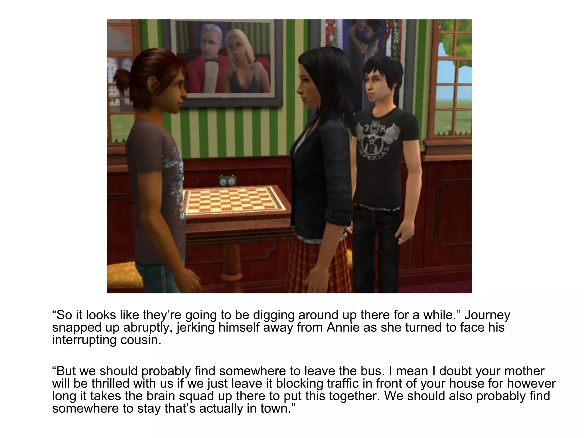 	“So it looks like they’re going to be digging around up there for a while.” Journey snapped up abruptly, jerking himself away from Annie as she turned to face his interrupting cousin.	“But we should probably find somewhere to leave the bus. I mean I doubt your mother will be thrilled with us if we just leave it blocking traffic in front of your house for however long it takes the brain squad up there to put this together. We should also probably find somewhere to stay that’s actually in town.”