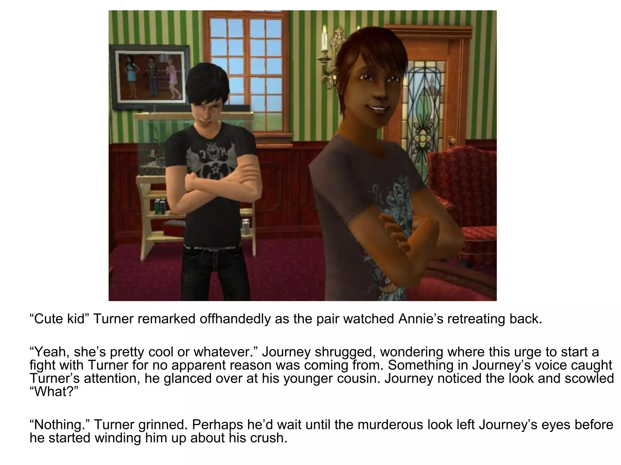 	“Cute kid” Turner remarked offhandedly as the pair watched Annie’s retreating back.	“Yeah, she’s pretty cool or whatever.” Journey shrugged, wondering where this urge to start a fight with Turner for no apparent reason was coming from. Something in Journey’s voice caught Turner’s attention, he glanced over at his younger cousin. Journey noticed the look and scowled “What?”	“Nothing.” Turner grinned. Perhaps he’d wait until the murderous look left Journey’s eyes before he started winding him up about his crush.