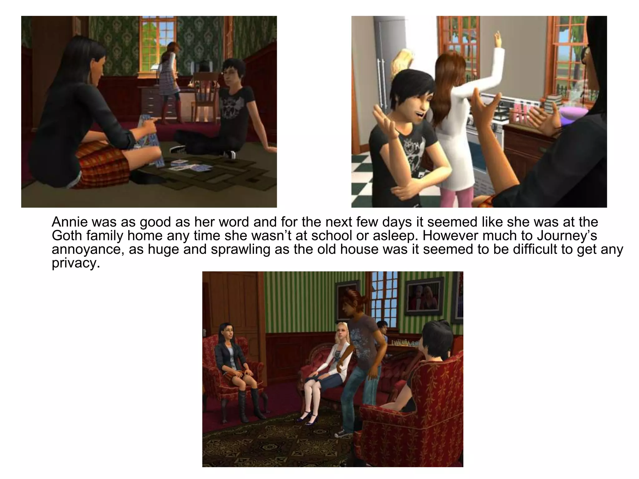 	Annie was as good as her word and for the next few days it seemed like she was at the Goth family home any time she wasn’t at school or asleep. However much to Journey’s annoyance, as huge and sprawling as the old house was it seemed to be difficult to get any privacy.